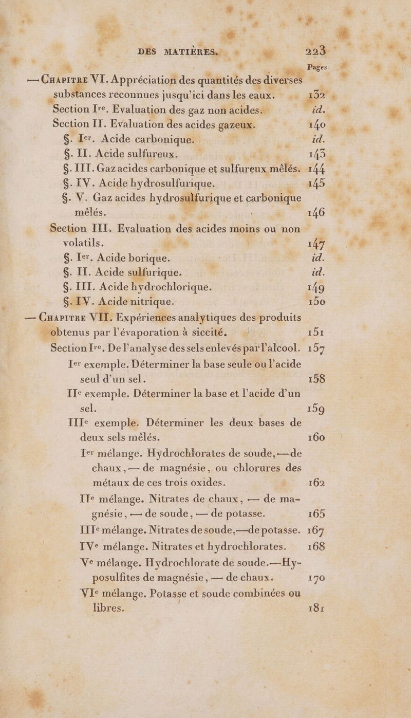 Me NN F.. 08 MATIÈRES... + ‘+ ce reconnues jusqu'ici dans les cu x Section {re. Evaluation des gaz non acides. Section IT. Evaluation des acides gazeux. $. Ier. Acide carbonique. $. IT. Acide sulfureux. A $. ITT. Gaz acides carbonique et sulfureux, mélése $- IV. Acide hydrosulfurique. $. V. Gaz acides Ryarodifurique et cubonique | mêlés. ë Li Li % volatils. RE $. Ter. Acide borique. $. IT. Acide sulfurique. 6. III. Acide hydrochlorique. $. IV. Acide nitrique. — CHAPITRE VII. Expériences notes des produits … obtenus par a évaporation à à siccité, Section fre. De l'analyse des selsenlevés par l'alcool. Ier exemple. Déterminer la base seule ou l'acide seul d’un sel. ITe exemple. Déterminer la base et l'acide d’un sel. IIIe exemple. Déterminer les deux bases de deux sels mêlés. Ier mélange. Hydrochlorates de soude,— de chaux,— de magnésie, ou chlorures des métaux de ces trois oxides. ITe mélange. Nitrates de chaux, — de ma- gnésie , — de soude, — de potasse. IT Ie mélange. Nitrates de soude,—de potasse. IVe mélange. Nitrates et hydrochlorates. Ve mélange. Hydrochlorate de soude.—Hy- posulfites de magnésie, — de chaux. VIe mélange. Potasse et soude combinées ou libres.