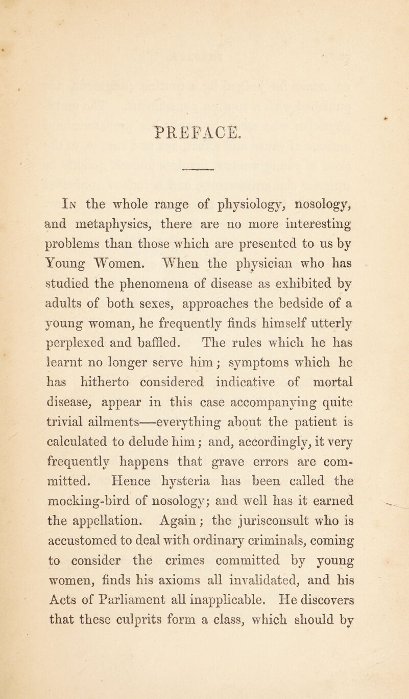 PREFACE. In tlie whole range of physiology, nosology, and metaphysics, there are no more interesting problems than those which are presented to ns by Young Women. When the physician who has studied the phenomena of disease as exhibited by adults of both sexes, approaches the bedside of a young woman, he frequently finds himself utterly perplexed and baffled. The rules which he has learnt no longer serve him; symptoms which he has hitherto considered indicative of mortal disease, appear in this case accompanying quite trivial ailments—everything about the patient is calculated to delude him; and, accordingly, it very frequently happens that grave errors are com- mitted. Hence hysteria has been called the mocking-bird of nosology; and well has it earned the appellation. Again; the jurisconsult who is accustomed to deal with ordinary criminals, coming to consider the crimes committed by young women, finds his axioms all invalidated, and his Acts of Parliament all inapplicable. He discovers that these culprits form a class, which should by