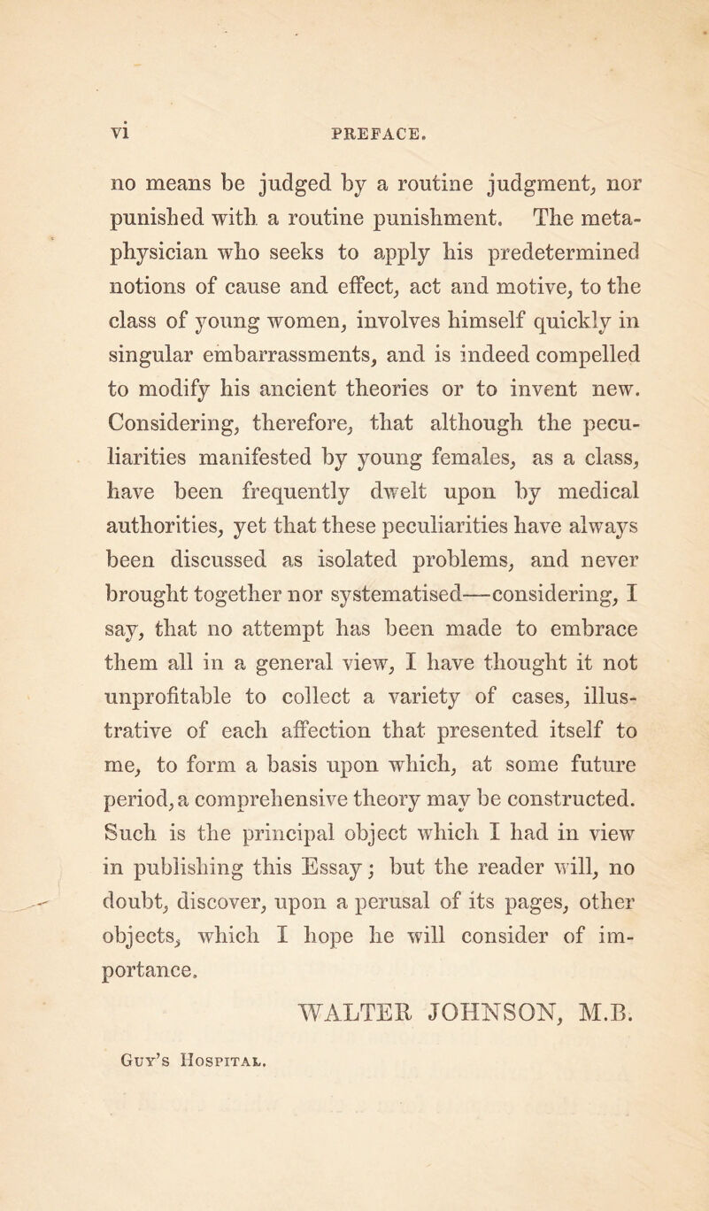 no means be judged by a routine judgment, nor punished with a routine punishment. The meta- physician who seeks to apply his predetermined notions of cause and effect, act and motive, to the class of young women, involves himself quickly in singular embarrassments, and is indeed compelled to modify his ancient theories or to invent new. Considering, therefore, that although the pecu- liarities manifested by young females, as a class, have been frequently dwelt upon by medical authorities, yet that these peculiarities have always been discussed as isolated problems, and never brought together nor systematised—considering, I say, that no attempt has been made to embrace them all in a general view, I have thought it not unprofitable to collect a variety of cases, illus- trative of each affection that presented itself to me, to form a basis upon which, at some future period, a comprehensive theory may be constructed. Such is the principal object which I had in view in publishing this Essay; but the reader will, no doubt, discover, upon a perusal of its pages, other objects, which I hope he will consider of im- portance, WALTER JOHNSON, M.B. Guy’s Hospital.