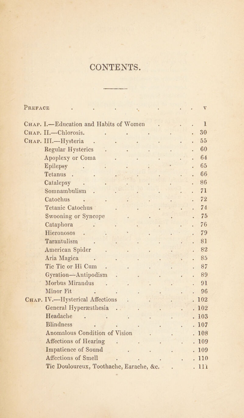 CONTENTS Preface . Chap. I.—Education and Habits of Women Chap. II.—Chlorosis. Chap. III.—Hysteria . Regular Hysterics Apoplexy or Coma Epilepsy .... Tetanus . Catalepsy .... Somnambulism . Catochus .... Tetanic Catochus Swooning or Syncope Cataphora . Hieronosos . Tarantulism . American Spider Aria Magica . . . . Tic Tic or Hi Cum Gyration—Antipodism Morbus Mirandus Minor Fit Chap. IV.—-Hysterical Affections General Hypersesthesia . Headache .... Blindness ... Anomalous Condition of Vision Affections of Hearing Impatience of Sound Affections of Smell Tic Douloureux, Toothache, Earache, &c. v 1 30 55 60 64 65 66 86 71 72 74 75 76 79 81 82 85 87 89 91 96 102 102 103 107 108 109 109 110 111