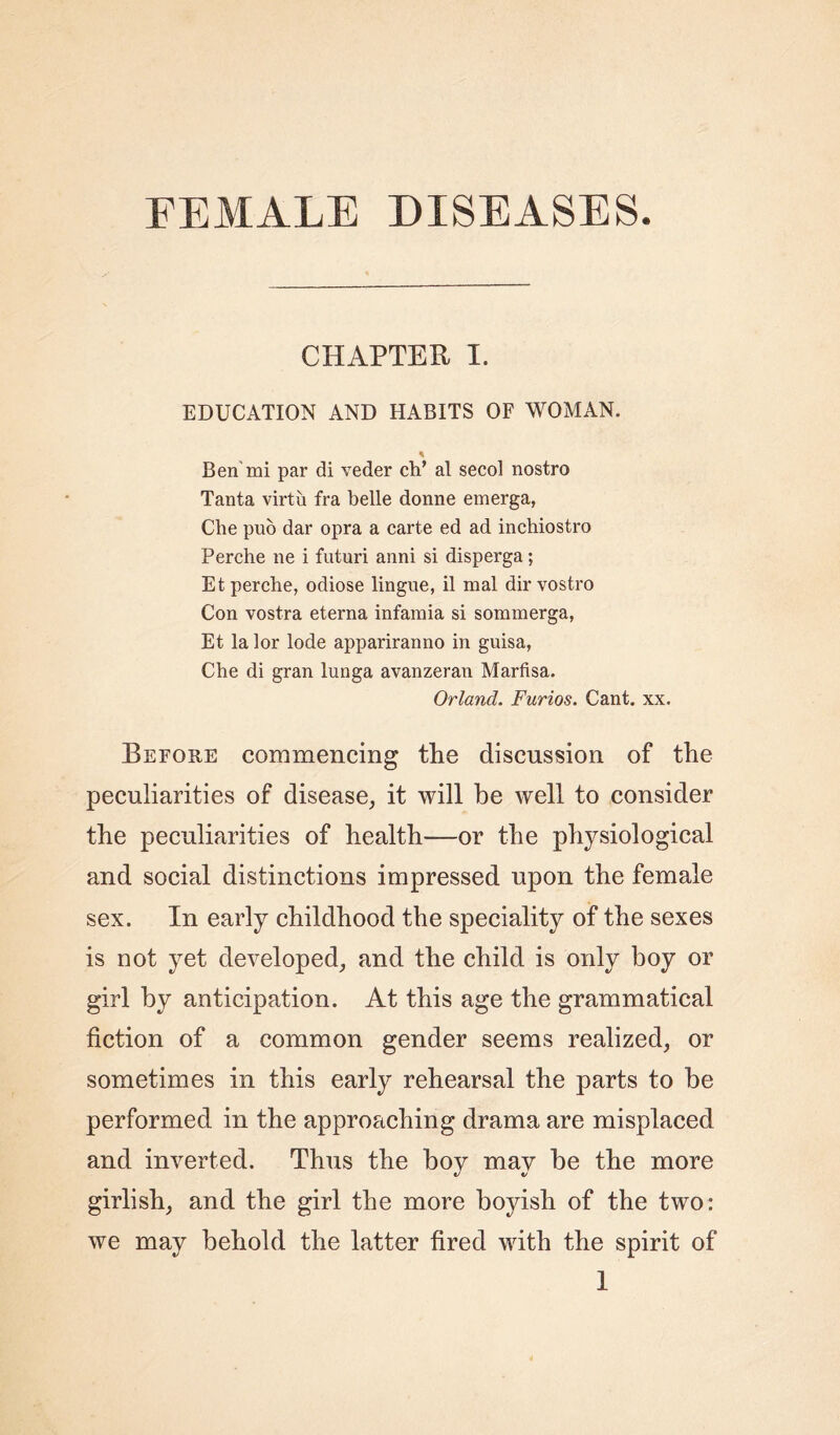 FEMALE DISEASES CHAPTER I. EDUCATION AND HABITS OF WOMAN. * Ben mi par di veder ch’ al secol nostro Tanta virtu fra belle donne emerga, Che puo dar opra a carte ed ad inchiostro Perche lie i futuri anni si disperga; Etperche, odiose lingue, il mal dir vostro Con vostra eterna infamia si sommerga, Et la lor lode appariranno in guisa, Che di gran lunga avanzeran Marfisa. Orlancl. Furios. Cant. xx. Before commencing the discussion of the peculiarities of disease, it will be well to consider the peculiarities of health—or the physiological and social distinctions impressed upon the female sex. In early childhood the speciality of the sexes is not yet developed, and the child is only boy or girl by anticipation. At this age the grammatical fiction of a common gender seems realized, or sometimes in this early rehearsal the parts to be performed in the approaching drama are misplaced and inverted. Thus the boy may be the more girlish, and the girl the more boyish of the two: we may behold the latter fired with the spirit of