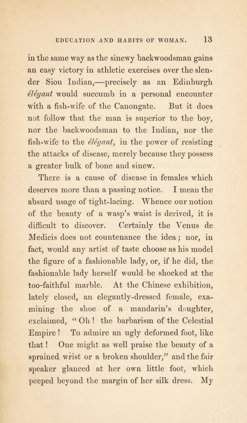 in the same way as the sinewy backwoodsman gains an easy victory in athletic exercises over the slen- der Siou Indian,—precisely as an Edinburgh elegant would succumb in a personal encounter with a fish-wife of the Canongate. But it does not follow that the man is superior to the boy, nor the backwoodsman to the Indian, nor the fish-wfife to the elegant, in the powder of resisting the attacks of disease, merely because they possess a greater bulk of bone and sinew. There is a cause of disease in females which deserves more than a passing notice. I mean the absurd usage of tight-lacing. Whence our notion of the beauty of a wasp’s waist is derived, it is difficult to discover. Certainly the Venus de Medicis does not countenance the idea; nor, in fact, would any artist of taste choose as his model the figure of a fashionable lady, or, if he did, the fashionable lady herself would be shocked at the too-faithful marble. At the Chinese exhibition, lately closed, an elegantly-dressed female, exa- mining the shoe of a mandarin’s daughter, exclaimed, “ Oh ! the barbarism of the Celestial Empire ! To admire an ugly deformed foot, like that! One might as well praise the beauty of a sprained wrist or a broken shoulder,” and the fair speaker glanced at her own little foot, which peeped beyond the margin of her silk dress. My