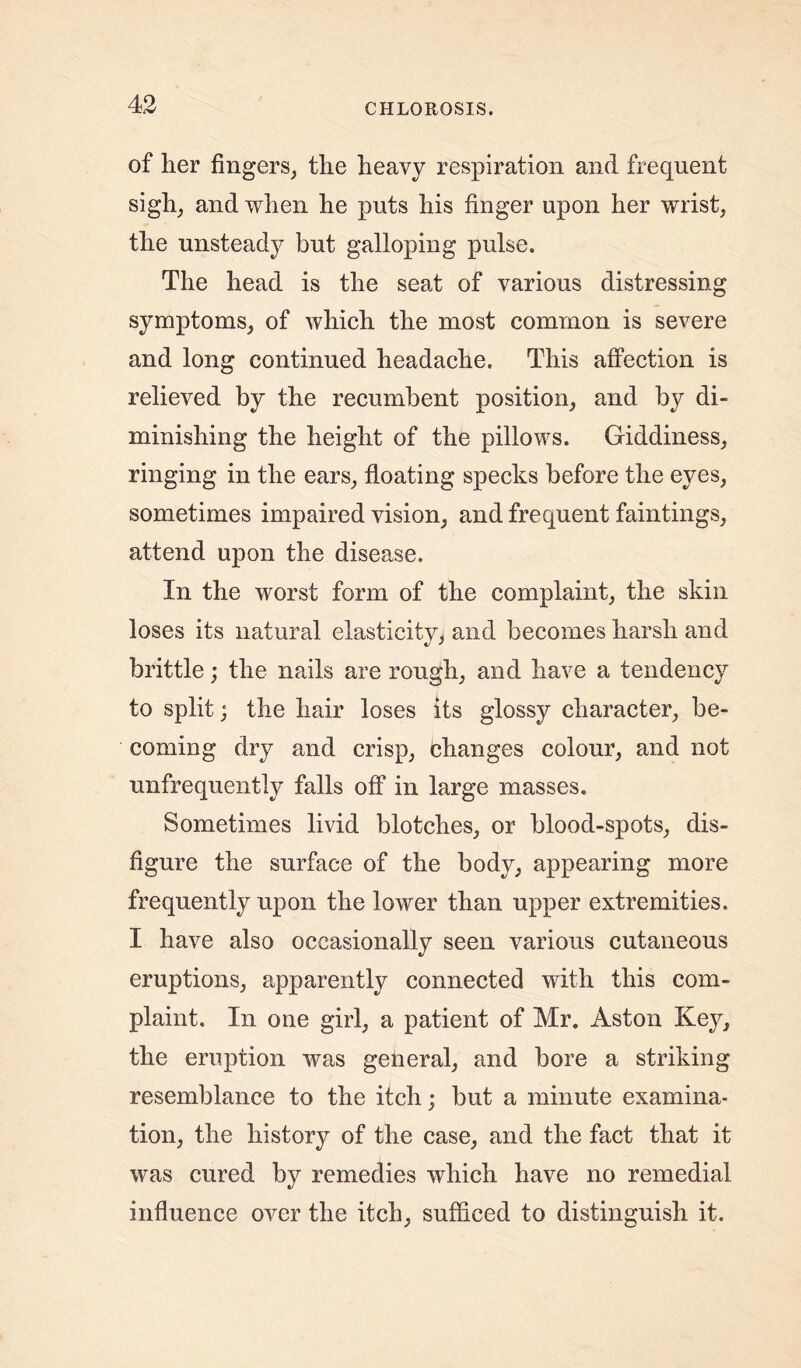 of her fingers, the heavy respiration and frequent sigh, and when he puts his finger upon her wrist, the unsteady but galloping pulse. The head is the seat of various distressing symptoms, of which the most common is severe and long continued headache. This affection is relieved by the recumbent position, and by di- minishing the height of the pillows. Giddiness, ringing in the ears, floating specks before the eyes, sometimes impaired vision, and frequent faintings, attend upon the disease. In the worst form of the complaint, the skin loses its natural elasticity, and becomes harsh and brittle; the nails are rough, and have a tendency to split; the hair loses its glossy character, be- coming dry and crisp, changes colour, and not unfrequently falls off in large masses. Sometimes livid blotches, or blood-spots, dis- figure the surface of the body, appearing more frequently upon the lower than upper extremities. I have also occasionally seen various cutaneous eruptions, apparently connected with this com- plaint. In one girl, a patient of Mr. Aston Key, the eruption was general, and bore a striking resemblance to the itch; but a minute examina- tion, the history of the case, and the fact that it was cured by remedies which have no remedial influence over the itch, sufficed to distinguish it.