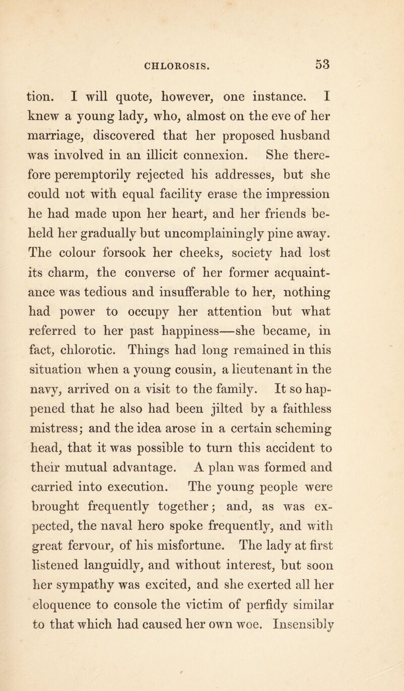 tion. I will quote, however, one instance. I knew a young lady, who, almost on the eve of her marriage, discovered that her proposed husband was involved in an illicit connexion. She there- fore peremptorily rejected his addresses, but she could not with equal facility erase the impression he had made upon her heart, and her friends be- held her gradually but uncomplainingly pine away. The colour forsook her cheeks, societv had lost its charm, the converse of her former acquaint- ance was tedious and insufferable to her, nothing had power to occupy her attention but what referred to her past happiness—she became, in fact, chlorotic. Things had long remained in this situation when a young cousin, a lieutenant in the navy, arrived on a visit to the family. It so hap- pened that he also had been jilted by a faithless mistress; and the idea arose in a certain scheming head, that it was possible to turn this accident to their mutual advantage. A plan was formed and carried into execution. The young people were brought frequently together; and, as was ex- pected, the naval hero spoke frequently, and with great fervour, of his misfortune. The lady at first listened languidly, and without interest, but soon her sympathy was excited, and she exerted all her eloquence to console the victim of perfidy similar to that which had caused her own woe. Insensibly