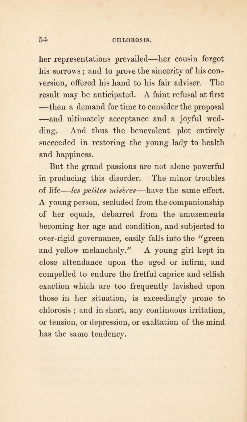 her representations prevailed—-her cousin forgot his sorrows; and to prove the sincerity of his con- version, offered his hand to his fair adviser. The result may be anticipated. A faint refusal at first —then a demand for time to consider the proposal —and ultimately acceptance and a joyful wed- ding. And thus the benevolent plot entirely succeeded in restoring the young lady to health and happiness. But the grand passions are not alone powerful in producing this disorder. The minor troubles of life—les petites miseres—have the same effect. A young person, secluded from the companionship of her equals, debarred from the amusements becoming her age and condition, and subjected to over-rigid governance, easily falls into the “ green and yellow melancholy.” A young girl kept in close attendance upon the aged or infirm, and compelled to endure the fretful caprice and selfish exaction which are too frequently lavished upon those in her situation, is exceedingly prone to chlorosis ; and in short, any continuous irritation, or tension, or depression, or exaltation of the mind has the same tendency.