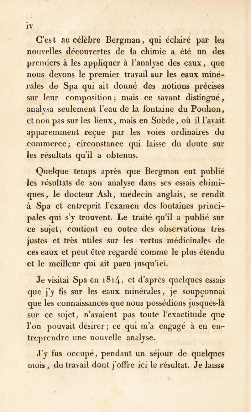 C’est au célèbre Bergman, qui éclairé par les nouvelles découvertes de la chimie a été un des premiers à les appliquer à l’analyse des eaux, que nous devons le premier travail sur les eaux miné¬ rales de Spa qui ait donné des notions précises sur leur composition ; mais ce savant distingué, analysa seulement l’eau de la fontaine du Pouhon, et non pas sur les lieux, mais en Suède, où il l’avait apparemment reçue par les voies ordinaires du commerce; circonstance qui laisse du doute sur les résultats qu’il a obtenus. Quelque temps après que Bergman eut publié les résultats de son analyse dans ses essais chimi¬ ques, le docteur Ash, médecin anglais, se rendit à Spa et entreprit l’examen des fontaines princi¬ pales qui s’y trouvent. Le traité qu’il a publié sur ce sujet, contient en outre des observations très justes et très utiles sur les vertus médicinales de ces eaux et peut être regardé comme le plus étendu et le meilleur qui ait paru jusqu’ici. Je visitai'Spa en i8i4> et d’après quelques essais que j’y fis sur les eaux minérales, je soupçonnai que les connaissances que nous possédions jusques-là sur ce sujet, n’avaient pas toute l’exactitude que Ton pouvait désirer; ce qui m’a engagé à en en¬ treprendre une nouvelle analyse. J’y fus occupé, pendant un séjour de quelques mois , du travail dont j’offre ici le résultat. Je laisse i