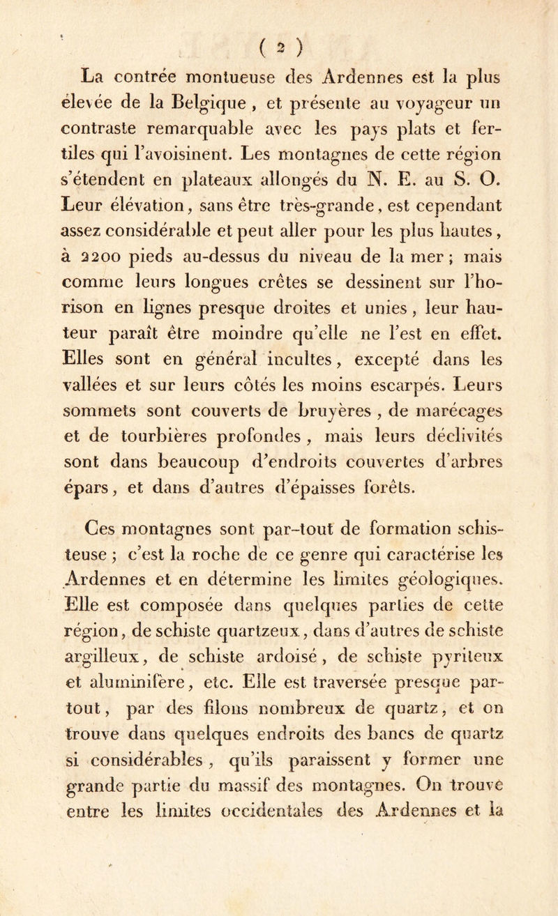 La contrée montueuse des Ardennes est la plus élevée de la Belgique , et présente au voyageur un contraste remarquable avec les pays plats et fer¬ tiles qui l’avoisinent. Les montagnes de cette région s’étendent en plateaux allongés du N. E. au S. O. Leur élévation, sans être très-grande, est cependant assez considérable et peut aller pour les plus liautes, à 2200 pieds au-dessus du niveau de la mer; mais comme leurs longues crêtes se dessinent sur l’ho- rison en lignes presque droites et unies , leur hau¬ teur paraît être moindre qu elle ne l’est en effet. Elles sont en général incultes , excepté dans les vallées et sur leurs côtés les moins escarpés. Leurs sommets sont couverts de bruyères , de marécages et de tourbières profondes , mais leurs déclivités sont dans beaucoup d’endroits couvertes d’arbres épars , et dans d’autres d’épaisses forêts. Ces montagnes sont par-tout de formation schis¬ teuse ; c’est la roche de ce genre qui caractérise les Ardennes et en détermine les limites géologiques. Elle est composée dans quelques parties de cette région, de schiste quartzeux, dans d’autres de schiste argilleux, de schiste ardoisé , de schiste pyrileux et aluminifère, etc. Elle est traversée presque par¬ tout, par des liions nombreux de quartz, et on trouve dans quelques endroits des bancs de quartz si considérables , qu’ils paraissent y former une grande partie du massif des montagnes. On trouvé entre les limites occidentales des Ardennes et la