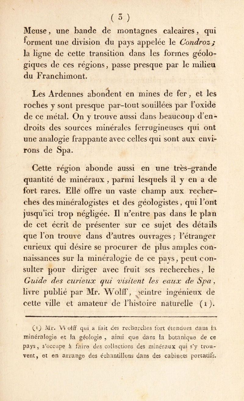 Meuse, une bande de montagnes calcaires, qui forment une division du pays appelée le Condroz; la ligne de cette transition dans les formes géolo¬ giques de ces régions, passe presque par le milieu du Franchimont. Les Ardennes abondent en mines de fer , et les roches y sont presque par-tout souillées par l’oxide de ce métal. On y trouve aussi dans beaucoup d’en¬ droits des sources minérales ferrugineuses qui ont une analogie frappante avec celles qui sont aux envi¬ rons de Spa. Cette région abonde aussi en une très-grande quantité de minéraux, parmi lesquels il y en a de fort rares. Elle offre un vaste champ aux recher¬ ches des minéralogistes et des géologistes, qui Font jusqu’ici trop négligée. Il identre pas dans le plan de cet écrit de présenter sur ce sujet des détails que l’on trouve dans d^autres ouvrages ; Fétranger curieux qui désire se procurer de plus amples con¬ naissances sur la minéralogie de ce pays, peut con¬ sulter pour diriger avec fruit ses recherches, le Guide des curieux cjui visitent les eaux de Spa , livre publié par Mr. Wolff, peintre ingénieux de cette ville et amateur de l'histoire naturelle (i). (0 Mr. Wolff qui a fait des recherches fort étendues clans ta minéralogie et la géologie , ainsi que dans la botanique de ce pays, s’occupe h faire des collections des minéraux qui s’y trou¬ vent, et en arrange des échantillons dans des cabinets portatifs.