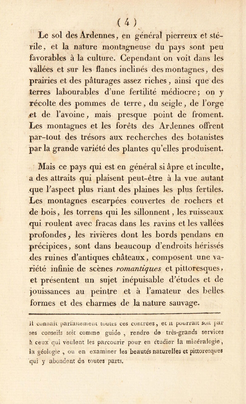 Le sol des Ardennes, en général pierreux et sté¬ rile, et la nature montagneuse du pays sont peu favorables à la culture. Cependant on voit dans les vallées et sur les flancs inclinés des montagnes, des prairies et des pâturages assez riches, ainsi que des terres labourables d'une fertilité médiocre; on y récolte des pommes de terre, du seigle, de l'orge et de l'avoine, mais presque point de froment. Les montagnes et les forêts des Ardennes offrent par-tout des trésors aux recherches des botanistes par la grande variété des plantes qu’elles produisent. Mais ce pays qui est en général si âpre et inculte, a des attraits qui plaisent peut-être à la vue autant que l'aspect plus riant des plaines les plus fertiles. Les montagnes escarpées couvertes de rochers et de bois, les torrens qui les sillonnent, les ruisseaux qui roulent avec fracas dans les ravins et les vallées profondes} les rivières dont les bords pendans en précipices, sont dans beaucoup d’endroits hérissés des ruines d’antiques châteaux, composent une va¬ riété infinie de scènes romantiques et pittoresques > et présentent un sujet inépuisable d’études et de jouissances au peintre et à l’amateur des belles formes et des charmes de la nature sauvage. il connaît pariauement toutes ces contrées, et il pourrait suit par ses conseils soit comme guide , rendre de très-grands services à ceux qui veulent les parcourir pour en étudier la minéralogie, ta géologie , ou en examiner les beautés naturelles et pittoresques qui y abondent de toutes parts.