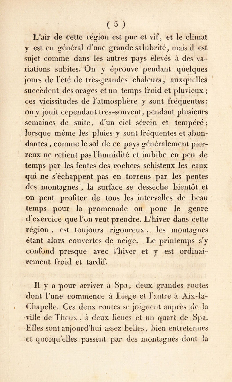 ( 3 ) L’air de eette région est pur et vif, et le climat y est en général d’une grande salubrité, mais il est sujet comme dans les autres pays élevés à des va¬ riations subites. On y éprouve pendant quelques jours de l’été de très-grandes chaleurs, auxquelles succèdent des orages et un temps froid et pluvieux ; ces vicissitudes de l’atmosphère y sont fréquentes: on y jouit cependant très-souvent, pendant plusieurs semaines de suite , d’un ciel sérein et tempéré • lorsque même les pluies y sont fréquentes et abon¬ dantes , comme le sol de ce pays généralement pier¬ reux ne retient pas l’humidité et imbibe en peu de temps par les fentes des rochers schisteux les eaux qui ne s’échappent pas en torrens par les pentes des montagnes , la surface se dessèche bientôt et on peut profiter de tous les intervalles de beau temps pour la promenade ou pour le genre d’exercice que l’on veut prendre. L’hiver dans cette région ? est toujours rigoureux, les montagnes étant alors couvertes de neige. Le printemps s’y confond presque avec l’hiver et y est ordinai¬ rement froid et tardif. Il y a pour arriver à Spa, deux grandes roules dont hune commence à Liege et l’autre à Aix-la- Chapelle. Ces deux routes se joignent auprès de la ville de Theux, à deux lieues et un quart de Spa. Elles sont aujourd’hui assez belles, bien entretenues et quoiqu’elles passent par des montagnes dont la