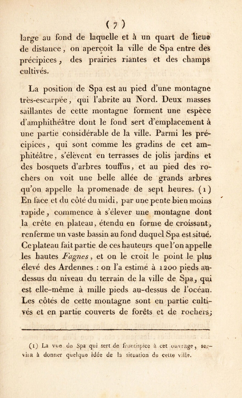 large au fond de laquelle et à un quart de lieu® de distance, on aperçoit la ville de Spa entre des précipices ; des prairies riantes et des champs cultivés. La position de Spa est au pied d’une montagne très-escarpée, qui l’abrite au Nord. Deux masses saillantes de cette montagne forment une espèce d’amphithéâtre dont le fond sert d’emplacement à une partie considérable de la ville. Parmi les pré¬ cipices , qui sont comme les gradins de cet am- phitéâtre, s’élèvent en terrasses de jolis jardins et des bosquets d’arbres touffus, et au pied des ro¬ chers on voit une belle allée de grands arbres qu’on appelle la promenade de sept heures. ( 1 ) En face et du côté du midi, par une pente bien moins rapide, commence à s’élever une montagne dont la crête en plateau, étendu en forme de croissant, renferme un vaste bassin au fond duquel Spa est situé. Ce plateau fait partie de ces hauteurs que Fon appelle les hautes Fagnes, et on le croit le point le plus élevé des Ardennes : on l’a estimé à 1200 pieds au- dessus du niveau du terrain de la ville de Spa, qui est elle-même à mille pieds au-dessus de l’océan. Les côtés de cette montagne sont en partie culti¬ vés et en partie couverts de forêts et de rochers; (1) La vue de Spa qui sert de frontispice k cet ouvrage, ser¬ vira à donner quelque idée de la situation de cette ville.