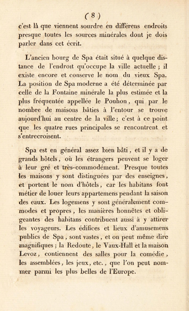 C8) c’est là que viennent sourdre en différens endroits presque toutes les sources minérales dont je dois parler dans cet écrit. L’ancien bourg de Spa était situé à quelque dis¬ tance de l’endroit qu’occupe la ville actuelle ; il existe encore et conserve le nom du vieux Spa. La position de Spa moderne a été déterminée par celle de la Fontaine minérale la plus estimée et la plus fréquentée appellée le Pouhon, qui par le nombre de maisons bâties à l’entour se trouve aujourd’hui au centre de la ville ; c’est à ce point que les quatre rues principales se rencontrent et s’entrecroisent. Spa est en général assez bien bâti, et il y a de grands hôtels, où les étrangers peuvent se loger à leur gré et très-commodément. Presque toutes les maisons y sont distinguées par des enseignes, et portent le nom d’hôtels, car les habitans font métier de louer leurs appartemens pendant la saison des eaux. Les logemens y sont généralement com¬ modes et propres , les manières honnêtes et obli¬ geantes des habitans contribuent aussi à y attirer les voyageurs. Les édifices et lieux d’amusemens publics de Spa, sont vastes, et on peut même dire magnifiques ; la Redoute, le Vaux-Hall et la maison Levoz, contiennent des salles pour la comédie , les assemblées, les jeux, etc., que l’on peut nom¬ mer parmi les plus belles de l’Europe.