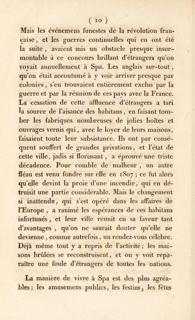 Mais les événemens funestes de la révolution fran¬ çaise , et les guerres continuelles qui en ont été la suite , avaient mis un obstacle presque insur¬ montable à ce concours brillant d’étrangers qu’on voyait annuellement à Spa. Les anglais sur-tout, qu’on était accoutumé à y voir arriver presque par colonies, s’en trouvaient entièrement exclus par la guerre et par la réunion de ces pays avec la France. La cessation de cette affluence d’étrangers a tari la source de l’aisance des habitans, en faisant tom¬ ber les fabriques nombreuses de jolies boîtes et ouvrages vernis qui, avec le loyer de leurs maisons, faisaient toute leur subsistance. Ils ont par consé¬ quent souffert de grandes privations, et l’état de cette ville, jadis si florissant , a éprouvé une triste décadence. Pour comble de malheur , un autre fléau est venu fondre sur elle en 1807 ; ce fut alors qu’elle devint la proie d’une incendie, qui en dé¬ truisit une partie considérable. Mais le changement si inattendu, qui s’est opéré dans les affaires de l’Europe , a ranimé les espérances de ces habitans infortunés , et leur ville réunit en sa faveur tant d’avantages , qu’on ne saurait douter qu’elle ne devienne , comme autrefois , un rendez-vous célèbre. Déjà même tout y a repris de l’activité ; les mai¬ sons brûlées se reconstruisent, et on y voit repa¬ raître une foule d’étrangers de toutes les nations. La manière de vivre à Spa est des plus agréa¬ bles ; les amusemens publics, les festins , les fêtes