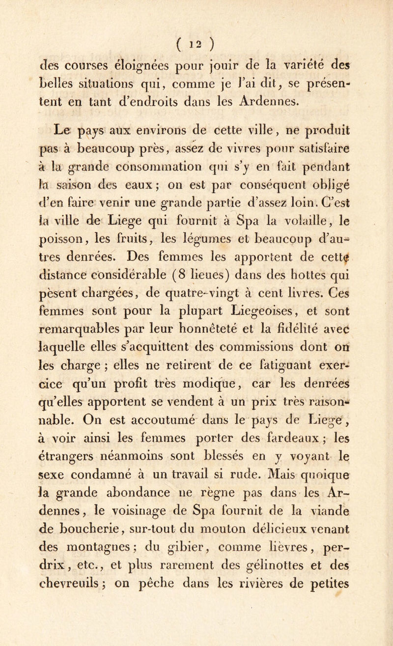 des courses éloignées pour jouir de la variété des belles situations qui, comme je J’ai dit, se présen¬ tent en tant d’endroits dans les Ardennes. Le pays aux environs de cette ville, ne produit pas à beaucoup près, assez de vivres pour satisfaire à la grande consommation qui s’y en fait pendant la saison des eaux ; on est par conséquent obligé d’en faire venir une grande partie d’assez loin. C’est la ville de Liege qui fournit à Spa la volaille, le poisson, les fruits, les légumes et beaucoup d’au¬ tres denrées. Des femmes les apportent de cett# distance considérable (8 lieues) dans des hottes qui pèsent chargées, de quatre-vingt à cent livres. Ces femmes sont pour la plupart Liégeoises, et sont remarquables par leur honnêteté et la fidélité avec laquelle elles s’acquittent des commissions dont on les charge ; elles ne retirent de ce fatiguant exer¬ cice qu’un profit très modique, car les denrées qu’elles apportent se vendent à un prix très raison¬ nable. On est accoutumé dans le pays de Liege, à voir ainsi les femmes porter des fardeaux ; les étrangers néanmoins sont blessés en y voyant le sexe condamné à un travail si rude. Mais quoique la grande abondance ne règne pas dans les Ar¬ dennes , le voisinage de Spa fournit de la viande de boucherie, sur-tout du mouton délicieux venant des montagnes; du gibier, comme lièvres, per¬ drix, etc., et plus rarement des gélinottes et des chevreuils ; on pêche dans les rivières de petites