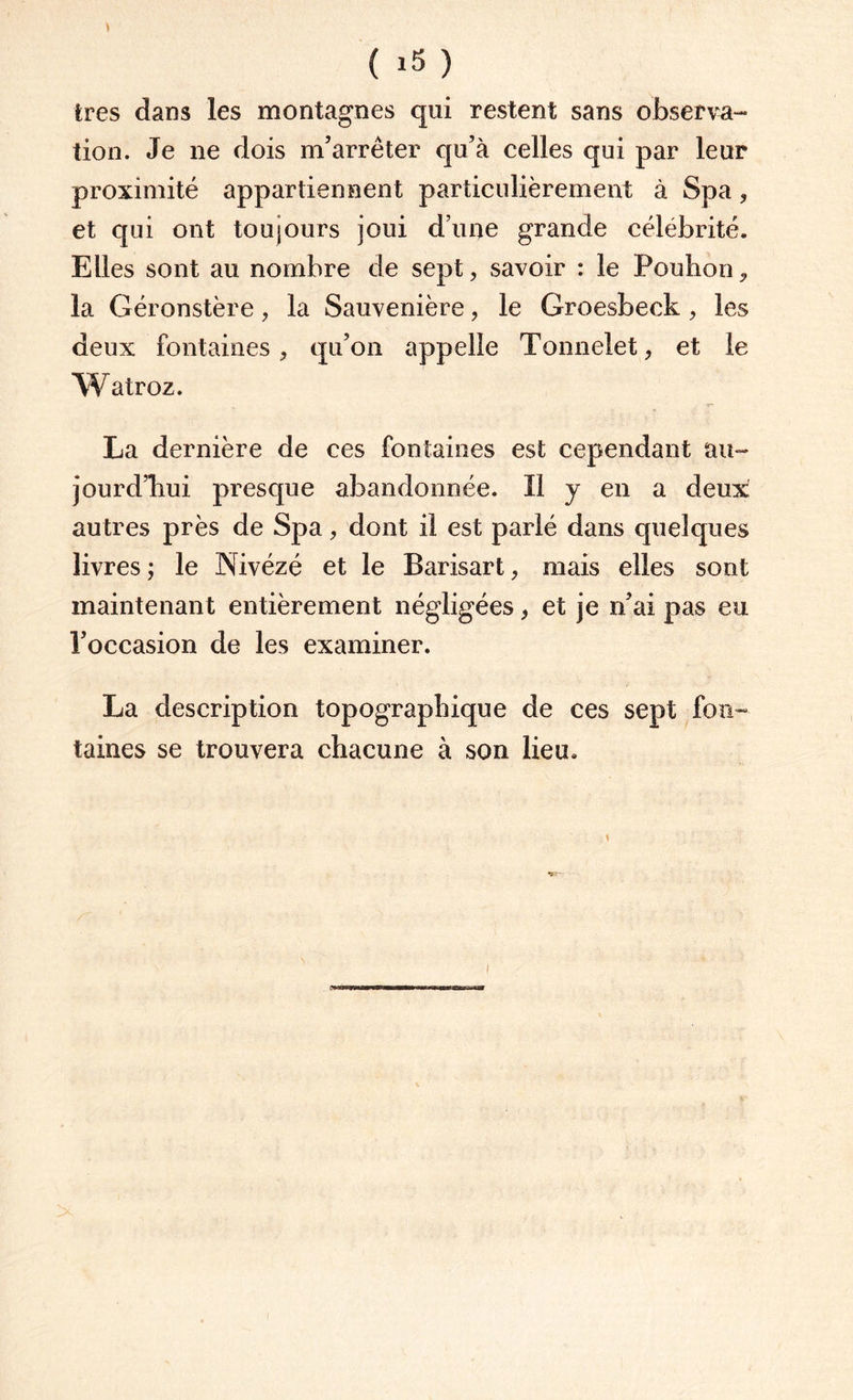 très dans les montagnes qui restent sans observa¬ tion. Je ne dois m’arrêter qu’à celles qui par leur proximité appartiennent particulièrement à Spa, et qui ont toujours joui d’une grande célébrité. Elles sont au nombre de sept, savoir : le Pouhon, la Géronstère, la Sauvenière, le Groesbeck , les deux fontaines, qu’on appelle Tonnelet, et le W atroz. La dernière de ces fontaines est cependant au¬ jourd’hui presque abandonnée. Il y en a deux autres près de Spa, dont il est parlé dans quelques livres ; le Nivézé et le Barisart, mais elles sont maintenant entièrement négligées, et je n’ai pas eu l’occasion de les examiner. La description topographique de ces sept fon¬ taines se trouvera chacune à son lieu.