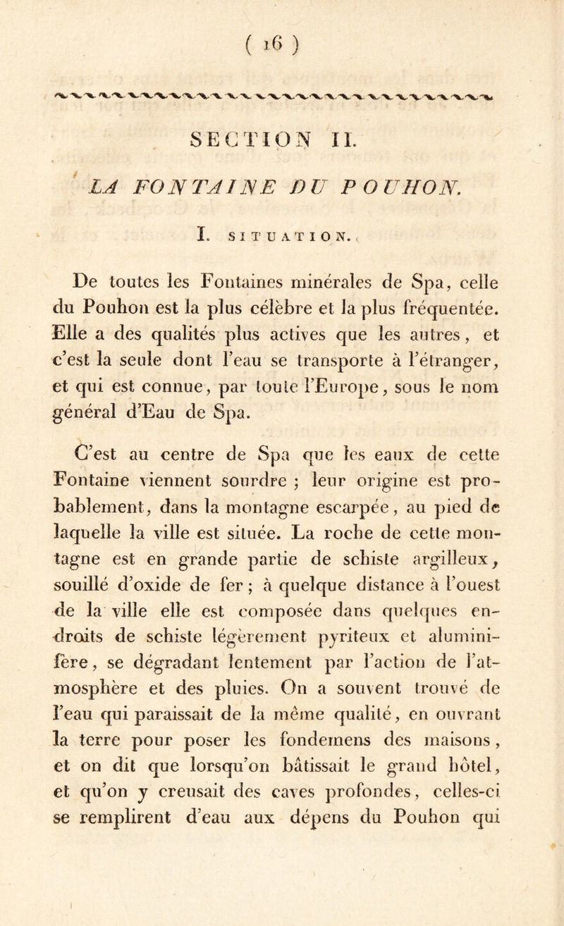 SECTION II. LA FONTAINE DU POUMON. I. SITUATION. De toutes les Fontaines minérales de Spa, celle du Pouhon est la plus célèbre et la plus fréquentée. Elle a des qualités plus actives que les autres, et c’est la seule dont l’eau se transporte à l’étranger, et qui est connue, par toute l’Europe, sous le nom général d’Eau de Spa. C’est au centre de Spa que les eaux de cette Fontaine viennent sourdre ; leur origine est pro¬ bablement, dans la montagne escarpée, au pied de laquelle la ville est située. La roche de cette mon¬ tagne est en grande partie de schiste argilleux, souillé d’oxide de fer ; à quelque distance à l’ouest de la ville elle est composée dans quelques en¬ droits de schiste légèrement pyriteux et alumini- fère, se dégradant lentement par l’action de l’at¬ mosphère et des pluies. On a souvent trouvé de l’eau qui paraissait de la même qualité, en ouvrant la terre pour poser les fondemens des maisons, et on dit que lorsqu’on bâtissait le grand hôtel, et qu’on y creusait des caves profondes , celles-ci se remplirent d’eau aux dépens du Pouhon qui !