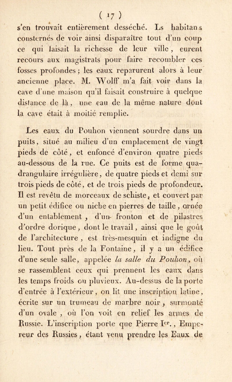 ( *7 ) s’en trouvait entièrement desséché. Ls habitai! s consternés de voir ainsi disparaître tout d’un coup ce qui taisait la richesse de leur ville, eurent recours aux magistrats pour faire recombler ces fosses profondes ; les eaux reparurent alors à leur ancienne place. M. WoLT m’a fait voir dans la cave d une maison qu’il faisait construire à quelque distance de là , une eau de la même nature dont la cave était à moitié remplie. Les eaux du Pouhon viennent sourdre dans un puits, situé au milieu d’un emplacement de vingt pieds de côté, et enfoncé d’environ quatre pieds au-dessous de la rue. Ce puits est de forme qua- drangulaire irrégulière, de quatre pieds et demi sur trois pieds de côté, et de trois pieds de profondeur. Il est revêtu de morceaux de schiste ; et couvert par un petit édifice ou niche en pierres de taille , ornée d’un entablement , d’un fronton et de pilastres d^ordre dorique, dont le travail, ainsi que le goût de l’architecture , est très-mesquin et indigne du lieu. Tout près de la Fontaine, il y a un édifice d’une seule salle, appelée la salle du Pouhon, ou se rassemblent ceux qui prennent les eaux dans les temps froids ou pluvieux. Au-dessus de îa porte d’entrée à l’extérieur, on lit une inscription latine, écrite sur un trumeau de marbre noir , surmonté d’un ovale , où l’on voit en relief les armes de Russie. L’inscription porte que Pierre Ier. , Empe¬ reur des Russies, étant venu prendre les Eaux de