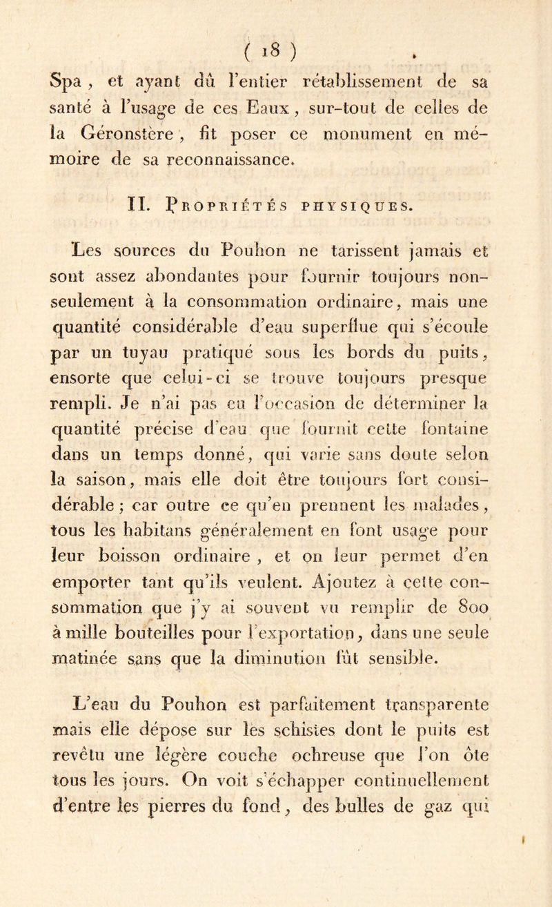 Spa , et ayant dû l’entier rétablissement de sa santé à l’usage de ces Eaux, sur-tout de celles de ta Géronstère , lit poser ce monument en mé¬ moire de sa reconnaissance. IL Propriétés physiques. Les sources du Pouh'on ne tarissent jamais et sont assez abondantes pour fournir toujours non- seulement à la consommation ordinaire, mais une quantité considérable d’eau superflue qui s’écoule par un tuyau pratiqué sous les bords du puits, ensorte que celui-ci se trouve toujours presque rempli. Je n’ai pas eu l'occasion de déterminer la quantité précise d’eau que fournit cette fontaine dans un temps donné, qui varie sans doute selon la saison, mais elle doit être toujours fort consi¬ dérable ; car outre ce qu’en prennent les malades, tous les habitans généralement en font usage pour leur boisson ordinaire , et on leur permet d’en emporter tant qu’ils veulent. Ajoutez à cette con¬ sommation que j y ai souvent vu remplir de 800 à mille bouteilles pour 1:exportation, dans une seule matinée sans que la diminution fût sensible. L’eau du Pouhon est parfaitement transparente mais elle dépose sur îës schistes dont le puits est revêtu une légère couche ochreuse que J on ôte tous les jours. On voit s’échapper continuellement d’entre les pierres du fond , des bulles de gaz qui