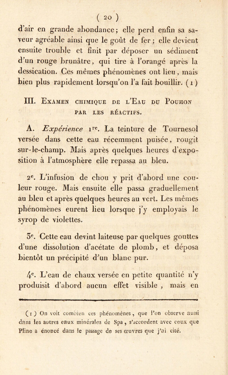 d’air en grande abondance ; elle perd enfin sa sa¬ veur agréable ainsi que le goût de fer ; elle devient ensuite trouble et finit par déposer un sédiment dfim rouge brunâtre, qui tire à l’orangé après la dessication. Ces mêmes phénomènes ont lieu, mais bien plus rapidement lorsqu’on l’a lait bouillir. ( 1 ) III. Examen CHIMIQUE DE l’Eaü DU PoUHON PAR LES RÉACTIFS. A. Expérience ire. La teinture de Tournesol versée dans cette eau récemment puisée, rougit sur-le-champ. Mais après quelques heures d’expo¬ sition à l’atmosphère elle repassa au bleu. 2e. L’infusion de chou y prit d’abord une cou¬ leur rouge. Mais ensuite elle passa graduellement au bleu et après quelques heures au vert. Les mêmes phénomènes eurent lieu lorsque j’y employais le syrop de violettes. 5e. Cette eau devint laiteuse par quelques gouttes d’une dissolution d’acétate de plomb, et déposa bientôt un précipité dJun blanc pur. 4e. L’eau de chaux versée en petite quantité n’y produisit d’abord aucun effet visible , mais en (i) On voit combien ces phénomènes, que l’on observe aussi dans les autres eaux minérales de Spa , s’accordent avec ceux que Pline a énoncé dans le passage de ses œuvres que j’ai cité.