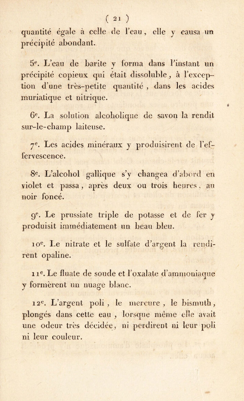 quantité égale à celle de l’eau , elle y causa un précipité abondant. 5e. L’eau de barite y forma dans l’instant un précipité copieux qui était dissoluble, à l’excep¬ tion d’une très-petite quantité , dans les acides muriatique et nitrique. 6e. La solution alcpholique de savon la rendit sur-le-champ laiteuse. 7e. Les acides minéraux y produisirent de l’ef¬ fervescence. 8e. L’alcohol gallique s’y changea d’abord en violet et passa, après deux ou trois heures , au noir foncé. 9e. Le prussiate triple de potasse et de fer y produisit immédiatement un beau bleu. ioe. Le nitrate et le sulfate d’argent la rendi¬ rent opaline. iie. Le filiale de soude et l’oxalate d’ammoniaque y formèrent un nuage blanc. 12e. L’argent poli, le mercure, le bismuth, plongés dans cette eau , lorsque même elle avait une odeur très décidée, ni perdirent ni leur poli ni leur couleur.