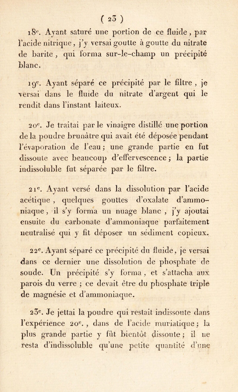 ( 25 ) 18e. Ayant saturé une portion de ce fluide, par l’acide nitrique , j’y versai goutte à goutte du nitrate de barite , qui forma sur-le-champ un précipité bîanc. 19e. Ayant séparé ce précipité par le filtre , je versai dans le fluide du nitrate d’argent qui le rendit dans l’instant laiteux. 20e. Je traitai parle vinaigre distillé une portion delà poudre brunâtre qui avait été déposée pendant l’évaporation de l’eau ; une grande partie en fut dissoute avec beaucoup d’effervescence ; la partie indissoluble fut séparée par le filtre. 21e. Ayant versé dans la dissolution par l’acide acétique , quelques gouttes d’oxalate d’ammo¬ niaque, il s’y forma un nuage blanc , j’y ajoutai ensuite du carbonate d’ammoniaque parfaitement neutralisé qui y fit déposer un sédiment copieux. 22e. Ayant séparé ce précipité du fluide, je versai dans ce dernier une dissolution de phosphate de soude. U11 précipité s’y forma, et s’attacha aux parois du verre ; ce devait être du phosphate triple de magnésie et d’ammoniaque. 23e. Je jettai la poudre qui restait indissoute dans l’expérience 20e., dans de l’acide muriatique; la plus grande partie y fût bientôt dissoute; il ne resta d’indissoluble qu’une petite quantité d’une