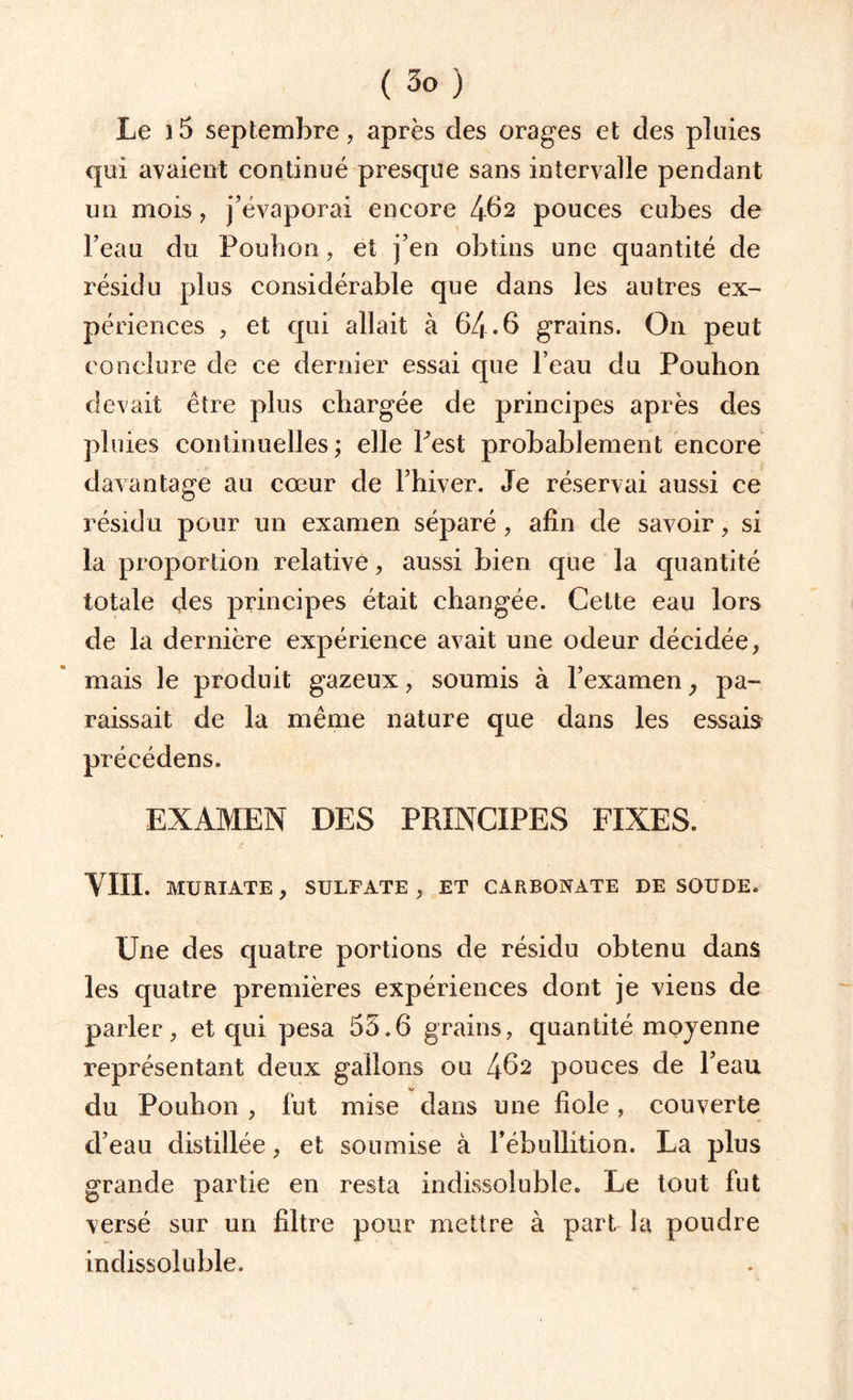 Le i5 septembre, après des orages et des pluies qui avaient continué presque sans intervalle pendant un mois, j’évaporai encore 462 pouces cubes de l’eau dn Fouhon, et j’en obtins une quantité de résidu plus considérable que dans les autres ex¬ périences , et qui allait à 64-6 grains. On peut conclure de ce dernier essai que l’eau du Pouhon devait être plus chargée de principes après des pluies continuelles ; elle Pest probablement encore davantage au cœur de l’hiver. Je réservai aussi ce résidu pour un examen séparé, afin de savoir, si la proportion relative, aussi bien que la quantité totale des principes était changée. Cette eau lors de la dernière expérience avait une odeur décidée, mais le produit gazeux, soumis à l’examen, pa¬ raissait de la même nature que dans les essais précédens. EXAMEN DES PRINCIPES FIXES. vue. MURIATE, SULFATE, ET CARBONATE DE SOUDE. Une des quatre portions de résidu obtenu dans les quatre premières expériences dont je viens de parler, et qui pesa 55.6 grains, quantité moyenne représentant deux gallons ou 462 pouces de l’eau du Pouhon , fut mise dans une fiole, couverte d’eau distillée, et soumise à l’ébullition. La plus grande partie en resta indissoluble. Le tout fut versé sur un filtre pour mettre à part la poudre indissoluble.