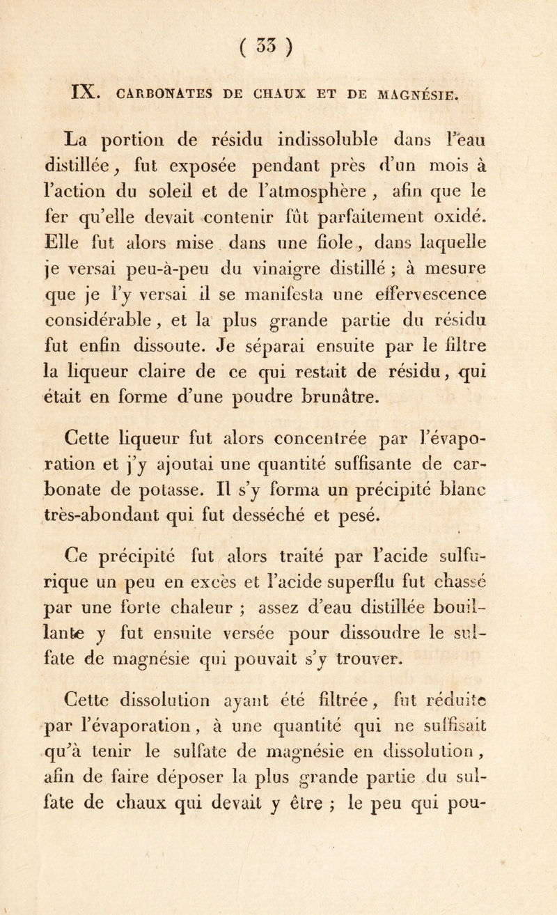 ( 35 ) IX. CARBONATES DE CHAUX ET DE MAGNÉSIE. La portion de résidu indissoluble dans fèau distillée ; fut exposée pendant près d’un mois à l’action du soleil et de l’atmosphère , afin que le fer qu’elle devait contenir fût parfaitement oxidé. Elle fut alors mise dans une fiole, dans laquelle je versai peu-à-peu du vinaigre distillé ; à mesure que je l’y versai il se manifesta une effervescence considérable, et la plus grande partie du résidu fut enfin dissoute. Je séparai ensuite par le filtre la liqueur claire de ce qui restait de résidu, qui était en forme d’une poudre brunâtre. Cette liqueur fut alors concentrée par l’évapo¬ ration et j’y ajoutai une quantité suffisante de car¬ bonate de potasse. Il s’y forma un précipité blanc très-abondant qui fut desséché et pesé. Ce précipité fut alors traité par l’acide sulfu¬ rique un peu en excès et l’acide superflu fut chassé par une forte chaleur ; assez d’eau distillée bouil¬ lante y fut ensuite versée pour dissoudre le sul¬ fate de magnésie qui pouvait s’y trouver. Cette dissolution ayant été filtrée, fut réduite par l’évaporation , à une quantité qui ne suffisait qu^à tenir le sulfate de magnésie en dissolution , afin de faire déposer la plus grande partie du sul¬ fate de chaux qui devait y être ; le peu qui pou-