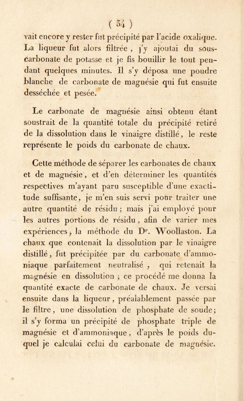 vait encore y rester fut précipité par Facide oxalique. La liqueur fut alors filtrée , j’y ajoutai du sous- carbonate de potasse et je fis bouillir le tout pen¬ dant quelques minutes. Il s’y déposa une poudre blanche de carbonate de magnésie qui fut ensuite desséchée et pesée. Le carbonate de magnésie ainsi obtenu étant soustrait de la quantité totale du précipité retiré de la dissolution dans le vinaigre distillé, le reste représente le poids du carbonate de chaux. Cette méthode de séparer les carbonates de chaux et de magnésie, et d'en déterminer les quantités respectives m’ayant paru susceptible d’une exacti¬ tude suffisante, je m’en suis servi pour traiter une autre quantité de résidu ; mais j’ai employé pour les autres portions de résidu, afin de varier mes expériences, la méthode du Dr. Woollaston. La chaux que contenait la dissolution par le vinaigre distillé, fut précipitée par du carbonate d’ammo¬ niaque parfaitement neutralisé 7 qui retenait la magnésie en dissolution ; ce procédé me donna la quantité exacte de carbonate de chaux. Je versai ensuite dans la liqueur, préalablement passée par le filtre, une dissolution de phosphate de soude; il s’y forma un précipité de phosphate triple de magnésie et d’ammoniaque, d’après le poids du¬ quel je calculai celui du carbonate de magnésie.