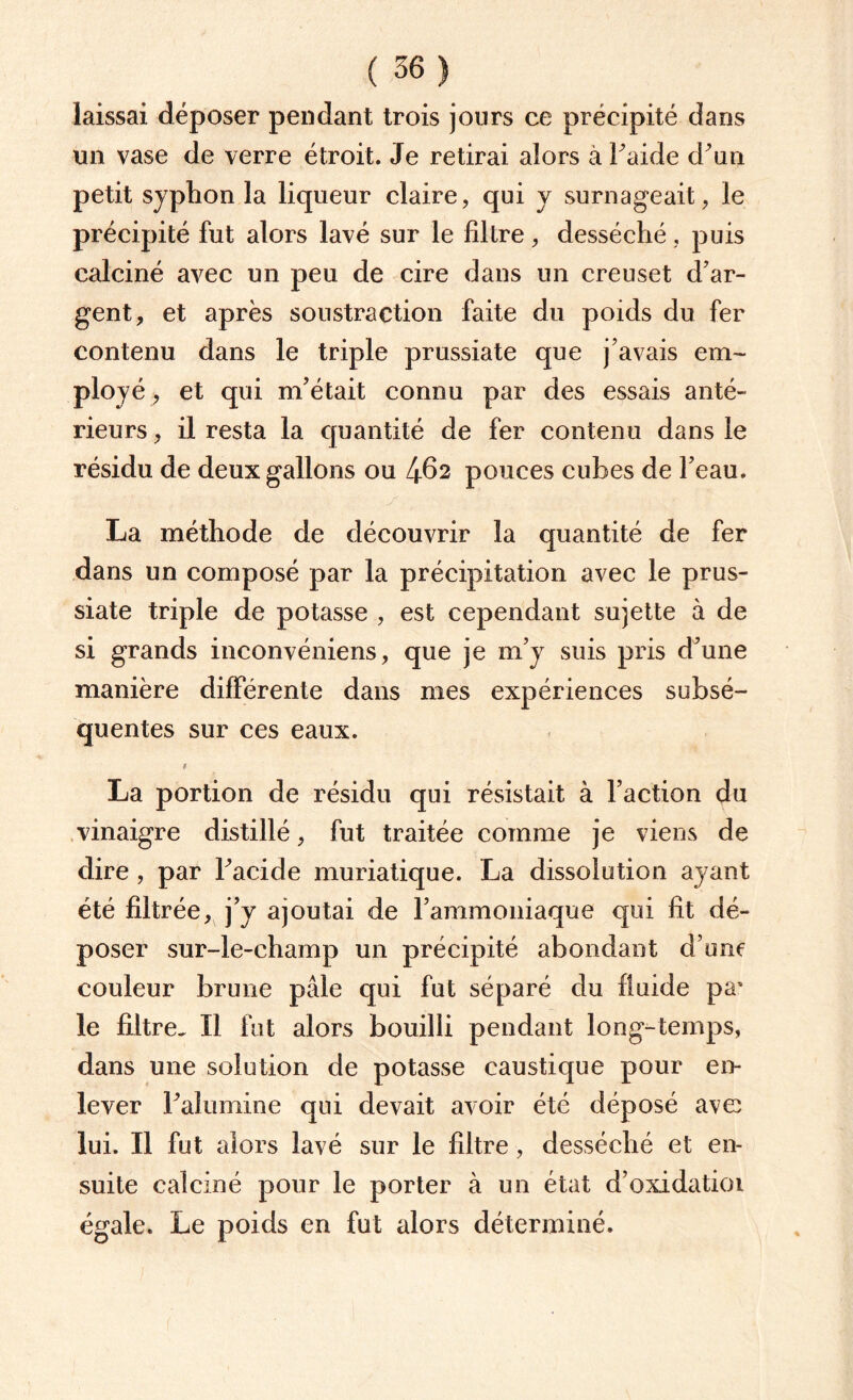 laissai déposer pendant trois jours ce précipité dans un vase de verre étroit. Je retirai alors à l'aide d'un petit syphon la liqueur claire, qui y surnageait, le précipité fut alors lavé sur le filtre, desséché, puis calciné avec un peu de cire dans un creuset d'ar¬ gent, et après soustraction faite du poids du fer contenu dans le triple prussiate que j'avais em¬ ployé , et qui m’était connu par des essais anté¬ rieurs , il resta la quantité de fer contenu dans le résidu de deux gallons ou l\&2 pouces cubes de l'eau. La méthode de découvrir la quantité de fer dans un composé par la précipitation avec le prus¬ siate triple de potasse , est cependant sujette à de si grands inconvéniens, que je m'y suis pris d'une manière différente dans mes expériences subsé¬ quentes sur ces eaux. La portion de résidu qui résistait à l’action du vinaigre distillé, fut traitée comme je viens de dire , par l'acide muriatique. La dissolution ayant été filtrée, j’y ajoutai de l'ammoniaque qui fit dé¬ poser sur-le-champ un précipité abondant d’une couleur brune pâle qui fut séparé du fluide pa* le filtre- Il fut alors bouilli pendant long-temps, dans une solution de potasse caustique pour en¬ lever l'alumine qui devait avoir été déposé ave lui. Il fut alors lavé sur le filtre, desséché et en¬ suite calciné pour le porter à un état d’oxidatioi égale. Le poids en fut alors déterminé.