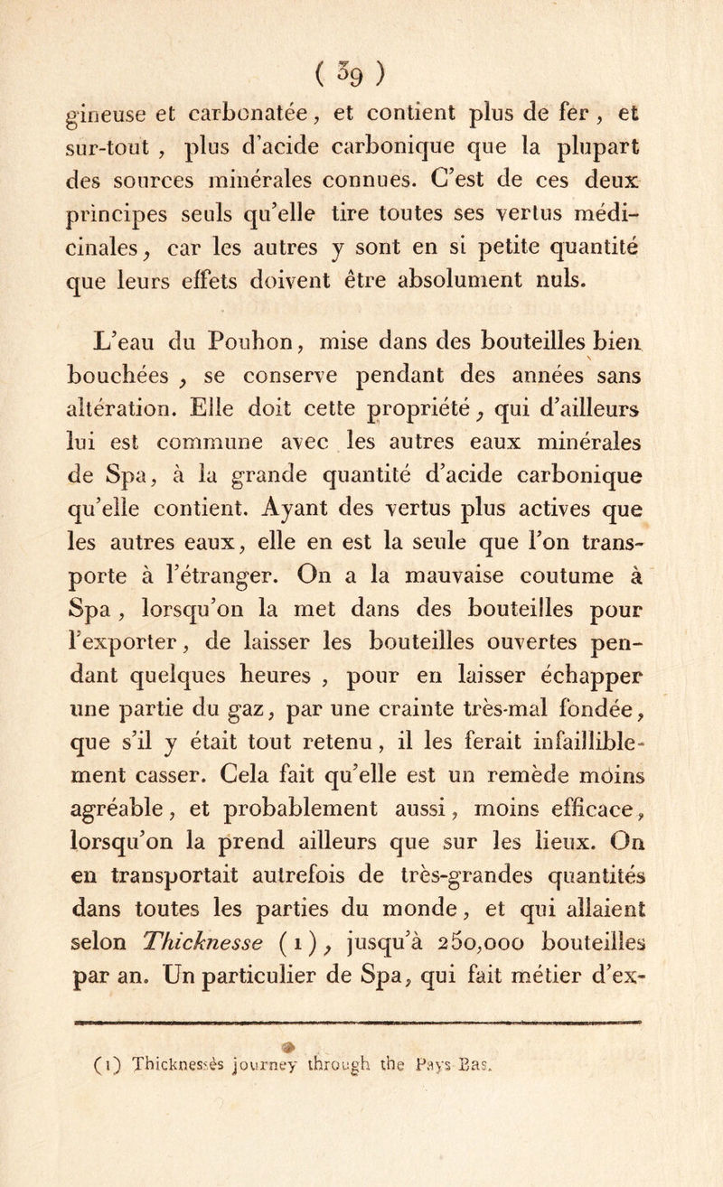 ( % ) gineuse et carbonatée, et contient plus de fer , et sur-tout , plus d’acide carbonique que la plupart des sources minérales connues. C’est de ces deux principes seuls qu’elle tire toutes ses vertus médi¬ cinales , car les autres y sont en si petite quantité que leurs effets doivent être absolument nuis. L’eau du Pouhon, mise dans des bouteilles bien \ bouchées > se conserve pendant des années sans altération. Eile doit cette propriété 9 qui d’ailleurs lui est commune avec les autres eaux minérales de Spa ; à la grande quantité d’acide carbonique qu’elle contient. Ayant des vertus plus actives que les autres eaux, elle en est la seule que l’on trans¬ porte à l’étranger. On a la mauvaise coutume à Spa , lorsqu’on la met dans des bouteilles pour l’exporter, de laisser les bouteilles ouvertes pen¬ dant quelques heures , pour en laisser échapper une partie du gaz, par une crainte très-mal fondée , que s’il y était tout retenu , il les ferait infaillible» ment casser. Cela fait qu’elle est un remède moins agréable, et probablement aussi, moins efficace, lorsqu’on la prend ailleurs que sur les lieux. On en transportait autrefois de très-grandes quantités dans toutes les parties du monde, et qui allaient selon Thicknesse (i); jusqu’à 2 5o,ooo bouteilles par an. CJn particulier de Spa, qui fait métier d’ex- ■# (i) Thicknessès journey through t,he Pays Bas.