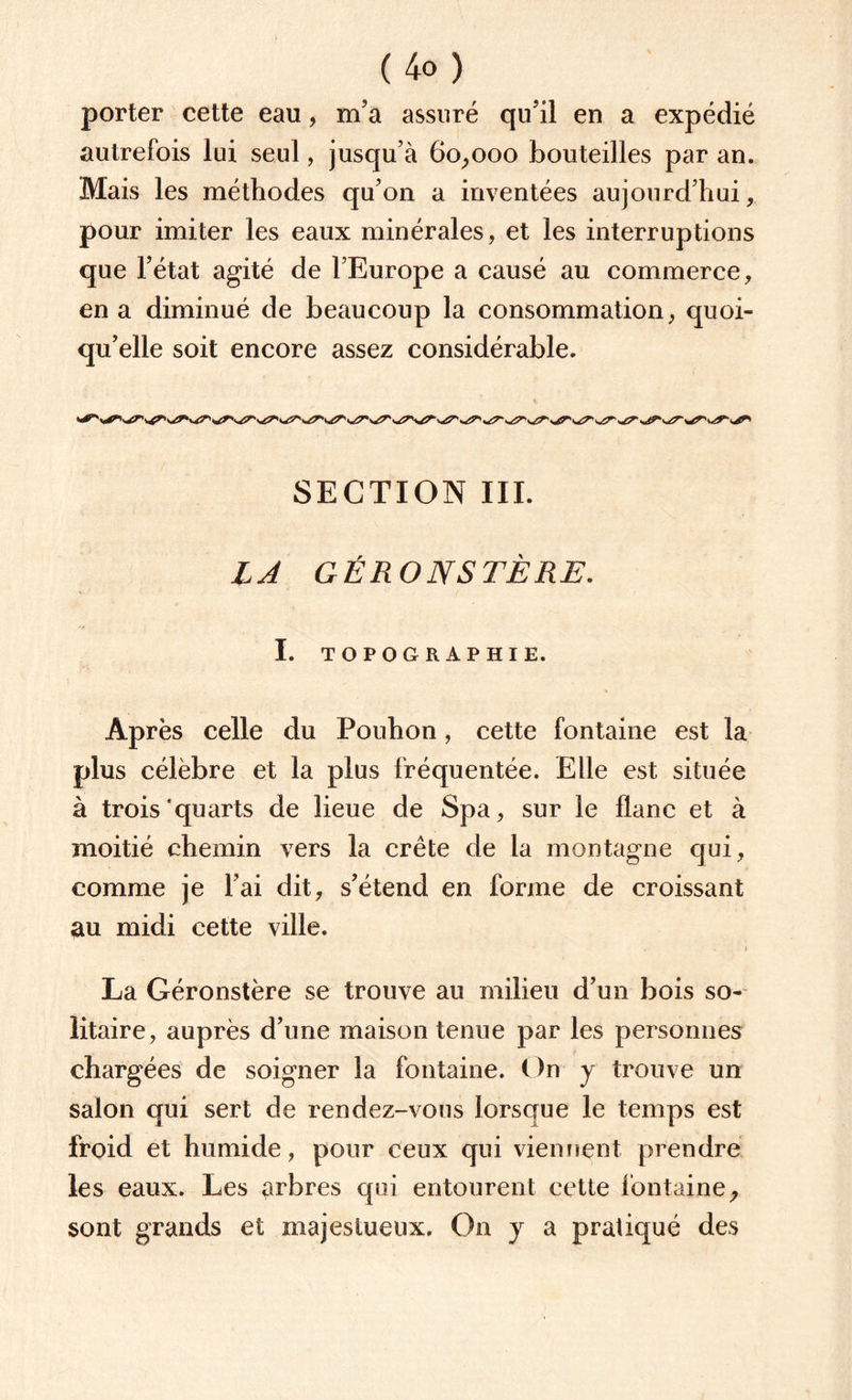 porter cette eau, m’a assuré qu’il en a expédié autrefois lui seul, jusqu’à 60,000 bouteilles par an. Mais les méthodes qu’on a inventées aujourd’hui, pour imiter les eaux minérales, et les interruptions que l’état agité de l’Europe a causé au commerce, en a diminué de beaucoup la consommation, quoi¬ qu’elle soit encore assez considérable. SECTION III. LA GÉRONSTÈRE. I. TOPOGRAPHIE. Après celle du Pouhon, cette fontaine est la plus célèbre et la plus fréquentée. Elle est située à trois’quarts de lieue de Spa, sur le flanc et à moitié chemin vers la crête de la montagne qui, comme je l’ai dit, s’étend en forme de croissant au midi cette ville. La Géronstère se trouve au milieu d’un bois so¬ litaire, auprès d’une maison tenue par les personnes chargées de soigner la fontaine. On y trouve un salon qui sert de rendez-vous lorsque le temps est froid et humide, pour ceux qui viennent prendre les eaux. Les arbres qui entourent cette fontaine, sont grands et majestueux. On y a pratiqué des