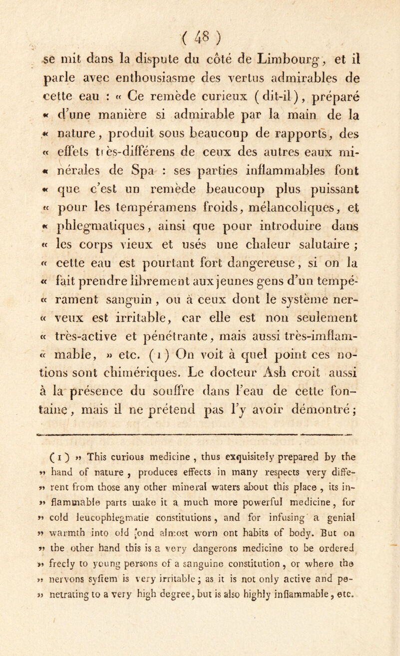 se mit dans la dispute du côté de Limbourg, et il parle avec enthousiasme des vertus admirables de cette eau : « Ce remède curieux ( dit-il ), préparé « d'une manière si admirable par la main de la *< nature, produit sous beaucoup de rapports, des « effets t! ès-différens de ceux des autres eaux mi- « nérales de Spa : ses parties inflammables font « que c'est un remède beaucoup plus puissant « pour les tempéramens froids, mélancoliques, et « phlegmatiques, ainsi que pour introduire dans « les corps vieux et usés une chaleur salutaire ; « cette eau est pourtant fort dangereuse, si on la « fait prendre librement aux jeunes gens d'un tempé- « rament sanguin , ou à ceux dont le système ner- « veux est irritable, car elle est non seulement « très-active et pénétrante, mais aussi très-imflam- « niable, » etc. (1) On voit à quel point ces no¬ tions sont chimériques. Le docteur Àsh croit aussi à la présence du souffre dans l'eau de cette fon¬ taine , mais il ne prétend pas l’y avoir démontré ; ( i ) »> This curious medicine , thus exquisiteîy prepared by the *» hand of nature , produces effects in many respects very diffe- ?» rent from those any other minerai waters about this place , its in- ?» fîammable parts inake it a much more powerfuî medicine, for >» coid ieucophlegmatie constitutions, and for infusing a génial ?» warmth into oid fond alrr.ost worn ont habits of body. But on ?» tbe other hand this is a very dangerons medicine to be ordered »» frecly to young persons of a sanguine constitution, or where tha »» nervons syfîem is very irritable ; as it is not only active and pe- ?» netrating to a very high degree, but is also highly inflammable, etc.