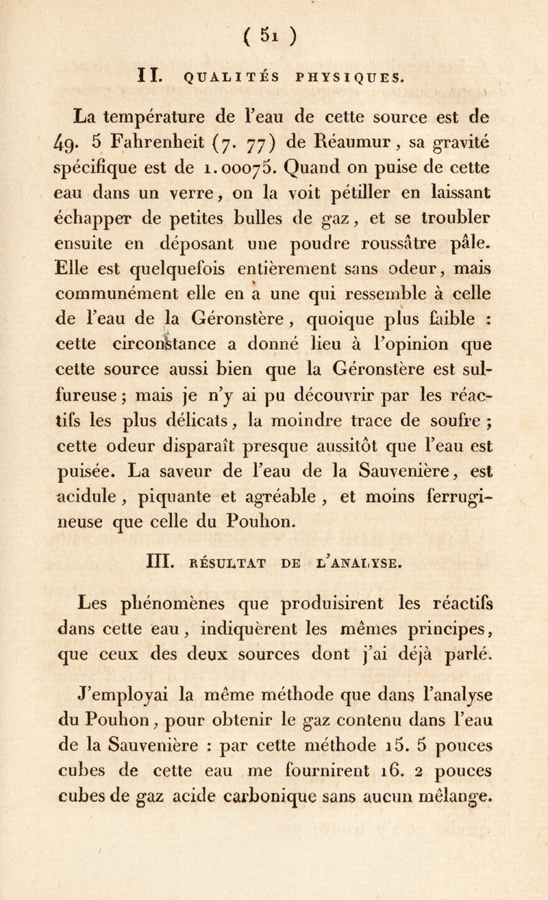 IL QUALITÉS PHYSIQUES. La température de beau de cette source est de 49. 5 Fahrenheit (7. 77) de Réaumur, sa gravité spécifique est de 1.00075. Quand on puise de cette eau dans un verre, on la voit pétiller en laissant échapper de petites bulles de gaz , et se troubler ensuite en déposant une poudre roussâtre pâle. Elle est quelquefois entièrement sans odeur, mais communément elle en a une qui ressemble à celle de beau de la Géronstère , quoique plus faible : cette circonstance a donné lieu à l’opinion que cette source aussi bien que la Géronstère est sul¬ fureuse ; mais je n’y ai pu découvrir par les réac¬ tifs les plus délicats, la moindre trace de soufre ; cette odeur disparaît presque aussitôt que l’eau est puisée. La saveur de l’eau de la Sauvenière, est acidulé , piquante et agréable , et moins ferrugi¬ neuse que celle du Pouhon. III. RÉSULTAT DE L’ANALYSE. Les phénomènes que produisirent les réactifs dans cette eau, indiquèrent les mêmes principes, que ceux des deux sources dont j’ai déjà parlé. J’employai la même méthode que dans l’analyse du Pouhon, pour obtenir le gaz contenu dans l’eau de la Sauvenière : par cette méthode i5. 5 pouces cubes de cette eau me fournirent 16. 2 pouces cubes de gaz acide carbonique sans aucun mélange.