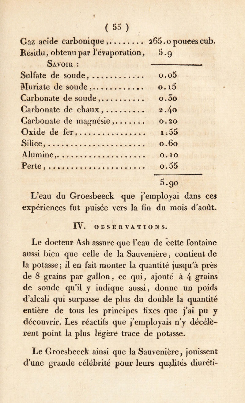 Gaz acide carbonique,. 265.0 pouces cub. Késidu, obtenu par l'évaporation, 5.9 Savoir : —-—.« Sulfate de soude,. o.o5 Muriate de soude.. o,i5 Carbonate de soude,. o. 3o Carbonate de chaux ,...., 2.4o Carbonate de magnésie,. 0.20 Oxide de fer... 1.55 Silice,....,. 0.60 Alumine,. 0.10 Perte ^ ... o.55 5.90 L’eau du Groesbeeck que j’employai dans ces expériences fut puisée vers la fin du mois d'août. IV. OBSERVATIONS. Le docteur Ash assure que l’eau de cette fontaine aussi bien que celle de la Sauvenière, contient de la potasse; il en fait monter la quantité jusqu’à près de 8 grains par gallon, ce qui, ajouté à 4 grains de soude qu'il y indique aussi, donne un poids d'alcali qui surpasse de plus du double la quantité entière de tous les principes fixes que j’ai pu y découvrir. Les réactils que j'employais n'y décélè¬ rent point la plus légère trace de potasse. Le Groesbeeck ainsi que la Sauvenière, jouissent d'une grande célébrité pour leurs qualités diuréti-