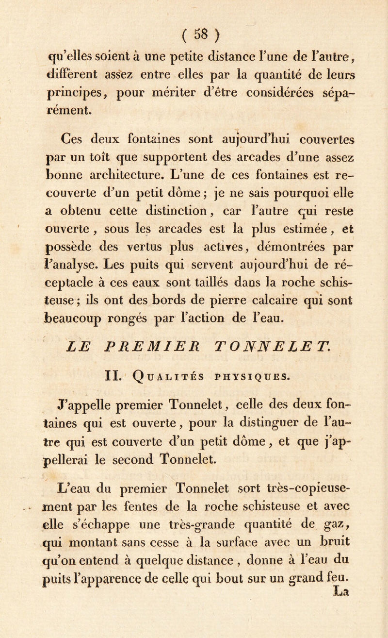 ( 38 ) qu’elles soient à une petite distance Fune de l’autre , diffèrent assez entre elles par la quantité de leurs principes, pour mériter d’être considérées sépa¬ rément. Ces deux fontaines sont aujourd’hui couvertes par un toit que supportent des arcades d’une assez bonne architecture. L’une de ces fontaines est re¬ couverte d’un petit dôme ; je ne sais pourquoi elle a obtenu cette distinction, car l’autre qui reste ouverte , sous les arcades est la plus estimée, et possède des vertus plus actives, démontrées par l’analyse. Les puits qui servent aujourd’hui de ré¬ ceptacle à ces eaux sont taillés dans la roche schis¬ teuse ; ils ont des bords de pierre calcaire qui sont beaucoup rongés par l’action de l’eau. LE PREMIER TONNELET\ II. Q U ALITÉS PHYSIQUES. J’appelle premier Tonnelet, celle des deux fon¬ taines qui est ouverte, pour la distinguer de l’au¬ tre qui est couverte d’un petit dôme, et que j’ap¬ pellerai le second Tonnelet. L’eau du premier Tonnelet sort très-copieuse¬ ment par les fentes de la roche schisteuse et avec elle s’échappe une très-grande quantité de gaz, qui montant sans cesse à la surface avec un bruit qu’on entend à quelque distance , donne à l’eau du puits l’apparence de celle qui bout sur un grand feu.