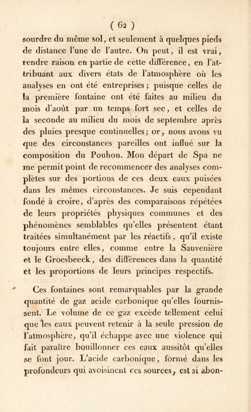 sourdre du même sol, et seulement à quelques pieds de distance l’une de l’autre. On peut, il est vrai, rendre raison en partie de cette différence, en l’at¬ tribuant aux divers états de l’atmosphère où les analyses en ont été entreprises ; puisque celles de la première fontaine ont été faites au milieu du mois d’août par un temps fort sec, et celles de la seconde au milieu du mois de septembre après des pluies presque continuelles; or, nous avons vu que des circonstances pareilles ont influé sur la composition du Pouhon. Mon départ de Spa ne me permit point de recommencer des analyses com¬ plètes sur des portions de ces deux eaux puisées dans les mêmes circonstances. Je suis cependant fondé à croire, d’après des comparaisons répétées de leurs propriétés physiques communes et des phénomènes semblables qu’elles présentent étant traitées simultanément par les réactifs, qu’il existe toujours entre elles, comme entre la Sauvenière et le Groesbeeck, des différences dans la quantité tt les proportions de leurs principes respectifs. Ces fontaines sont remarquables par la grande quantité de gaz acide carbonique qu’elles fournis¬ sent. Le volume de ce gaz excède tellement celui que les eaux peuvent retenir à la seule pression de l’atmosphère, qu’il échappe avec une violence qui fait paraître bouillonner ces eaux aussitôt qu’elles se font jour. L’acide carbonique, formé dans les profondeurs qui avoisinent ces sources, est si abon-