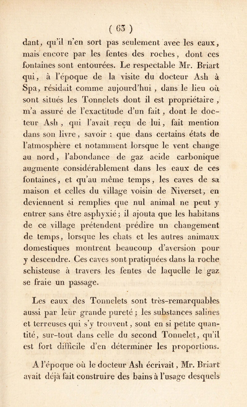 dant, qu’il n’en sort pas seulement avec les eaux, mais encore par les lentes des roches, dont ces fontaines sont entourées. Le respectable Mr. Briart qui, à l’époque de la visite du docteur Asti à Spa, résidait comme aujourd’hui , dans le lieu où sont situés les Tonnelets dont il est propriétaire , m’a assuré de l’exactitude d’un fait , dont le doc¬ teur Ash , qui l’avait reçu de lui, fait mention dans son livre, savoir : que dans certains états de l’atmosphère et notamment lorsque le vent change au nord, l’abondance de gaz acide carbonique augmente considérablement dans les eaux de ces fontaines, et qu’au même temps, les caves de sa maison et celles du village voisin de Ni verset, en deviennent si remplies que nul animal ne peut y entrer sans être asphyxié ; il ajouta que les habitans de ce village prétendent prédire un changement de temps, lorsque les chats et les autres animaux domestiques montrent beaucoup d’aversion pour y descendre. Ces caves sont pratiquées dans la roche schisteuse à travers les fentes de laquelle le gaz se fraie un passage. Les eaux des Tonnelets sont très-remarquables aussi par leur grande pureté ; les substances salines et terreuses qui s’y trouvent, sont en si petite quan¬ tité, sur-tout dans celle du second Tonnelet, qu’il est fort difficile d’en déterminer les proportions. A l’époque où le docteur Ash écrivait, Mr. Briart avait déjà fait construire des bains à l’usage desquels