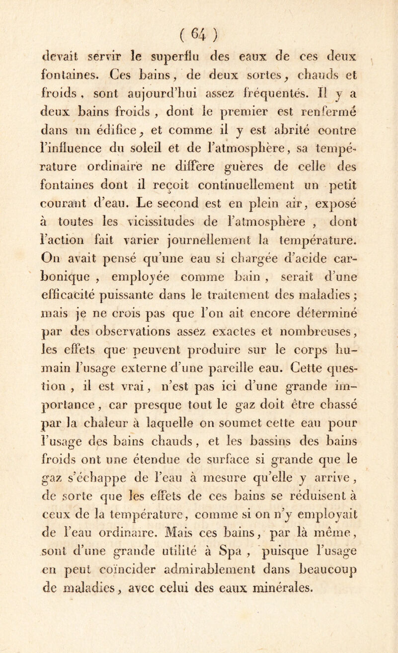 devait servir le superflu des eaux de ces deux fontaines. Ces bains, de deux sortesy chauds et froids , sont aujourd’hui assez fréquentés. Il y a deux bains froids , dont le premier est renfermé dans un édifice, et comme il y est abrité contre l’influence du soleil et de l’atmosphère, sa tempé¬ rature ordinaire ne diffère guères de celle des fontaines dont il reçoit continuellement un petit courant d’eau. Le second est en plein air, exposé à toutes les vicissitudes de l’atmosphère , dont l’action fait varier journellement la température. On avait pensé qu’une eau si chargée d’acide car» bonique , employée comme bain , serait d’une efficacité puissante dans le traitement des maladies ; mais je ne crois pas que l’on ait encore déterminé par des observations assez exactes et nombreuses, les effets que peuvent produire sur le corps hu¬ main l’usage externe d’une pareille eau. Cette ques¬ tion , il est vrai, n’est pas ici d’une grande im¬ portance , car presque tout le gaz doit être chassé par la chaleur à laquelle on soumet cette eau pour l’usage des bains chauds, et les bassins des bains froids ont une étendue de surface si grande que le gaz s’échappe de l’eau à mesure qu’elle y arrive, de sorte que les effets de ces bains se réduisent à ceux de la température, comme si on n’y employait de l’eau ordinaire. Mais ces bains, par là même, sont d’une grande utilité à Spa , puisque l’usage en peut coïncider admirablement dans beaucoup de maladies, avec celui des eaux minérales.