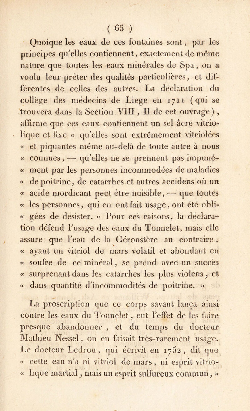 Quoique les eaux de ces fontaines sont, par les principes qu'elles contiennent, exactement de même nature que toutes les eaux minérales de Spa, on a voulu leur prêter des qualités particulières, et dif¬ férentes de celles des autres. La déclaration du collège des médecins de Liege en 1711 (qui se 'trouvera dans la Section VIII, II de cet ouvrage) , affirme que ces eaux contiennent un sel âcre vitrio- lique et fixe « qu’elles sont extrêmement vitriolées « et piquantes même au-delà de toute autre à nous « connues, — qu’elles ne se prennent pas impuné- « ment par les personnes incommodées de maladies « de poitrine, de catarrhes et autres accidens où un « acide mordicant peut être nuisible, — que toutes « les personnes, qui en ont fait usage, ont été obli- « gées de désister. « Pour ces raisons, la déclara¬ tion défend l’usage des eaux du Tonnelet, mais elle assure que l’eau de la Géronstère au contraire, « ayant un vitriol de mars volatil et abondant en « soufre de ce minéral, se prend avec un succès « surprenant dans les catarrhes les plus violons y et « dans quantité d’incommodités de poitrine. » La proscription que ce corps savant lança ainsi contre les eaux du Tonnelet, eut l’effet de les faire presque abandonner , et du temps du docteur Mathieu Nessel, on en faisait très-rarement usage. Le docteur Ledrou, qui écrivit en 1762, dit que « cette eau 11’a ni vitriol de mars, ni esprit vitrio- « lique martial ; mais un esprit sulfureux commun, »