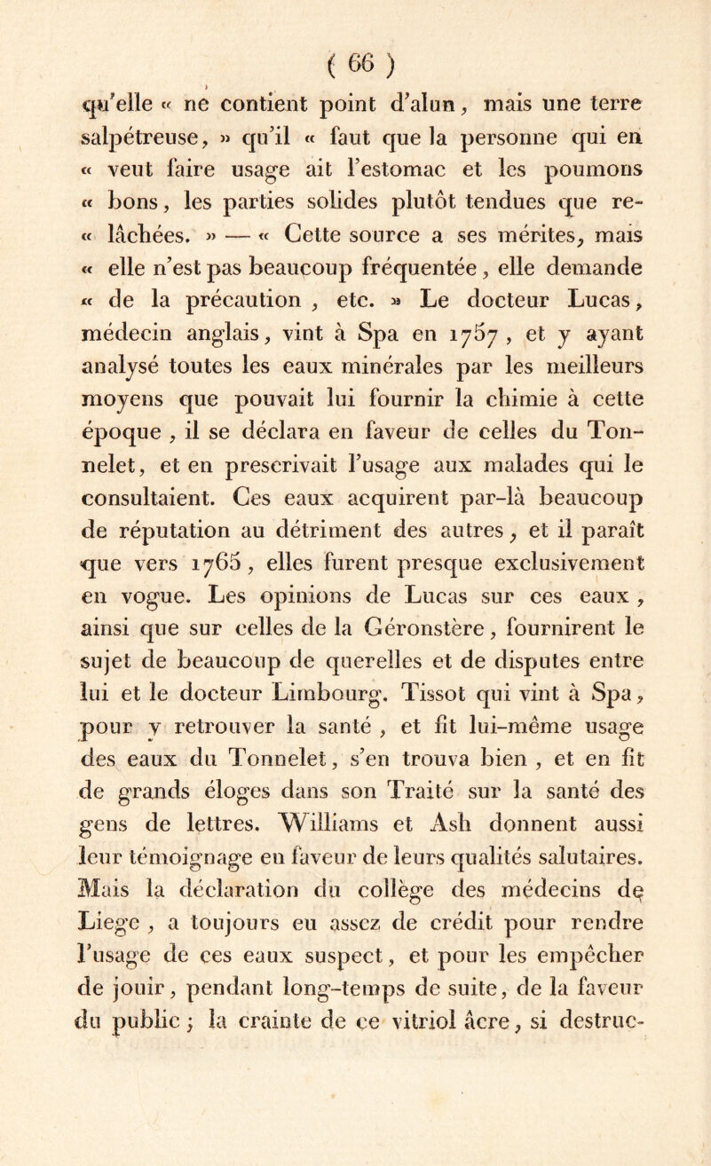 > qu'elle « ne contient point d’alun, mais une terre salpétreuse, » qu’il « faut que la personne qui en « veut faire usage ait Festomac et les poumons « bons, les parties solides plutôt tendues que re- « lâchées. » — « Cette source a ses mérites, mais « elle n’est pas beaucoup fréquentée, elle demande « de la précaution, etc. » Le docteur Lucas, médecin anglais, vint à Spa en 1767, et y ayant analysé toutes les eaux minérales par les meilleurs moyens que pouvait lui fournir la chimie à cette époque , il se déclara en faveur de celles du Ton- nelet, et en prescrivait l’usage aux malades qui le consultaient. Ces eaux acquirent par-là beaucoup de réputation au détriment des autres , et il paraît que vers 1766 , elles furent presque exclusivement en vogue. Les opinions de Lucas sur ces eaux , ainsi que sur celles de la G ér on stère, fournirent le sujet de beaucoup de querelles et de disputes entre lui et le docteur Limbourg, Tissot qui vint à Spa, pour y retrouver la santé , et ht lui-même usage des eaux du Tonnelet, s’en trouva bien , et en ht de grands éloges dans son Traité sur la santé des gens de lettres. Williams et Ash donnent aussi leur témoignage en faveur de leurs qualités salutaires. Mais la déclaration du collège des médecins dç Liege , a toujours eu assez de crédit pour rendre l’usage de ces eaux suspect, et pour les empêcher de jouir, pendant long-temps de suite, de la faveur du public ; la crainte de çe vitriol âcre, si destruc-