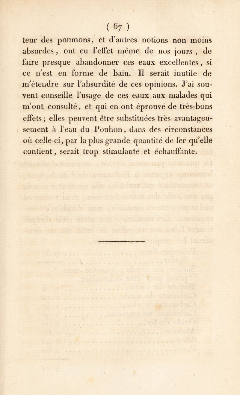 leur clés poumons, et d’autres notions non moins absurdes , ont eu l’effet même de nos jours , de faire presque abandonner ces eaux excellentes, si ce n’est en forme de bain. Il serait inutile de m’étendre sur l’absurdité de ces opinions. J’ai sou¬ vent conseillé l’usage de ces eaux aux malades qui m’ont consulté, et qui en ont éprouvé de très-bons effets ; elles peuvent être substituées très-avantageu¬ sement à l’eau du Pouhon, dans des circonstances où celle-ci, par lapins grande quantité de fer qu’elle contient, serait trop stimulante et échauffante.