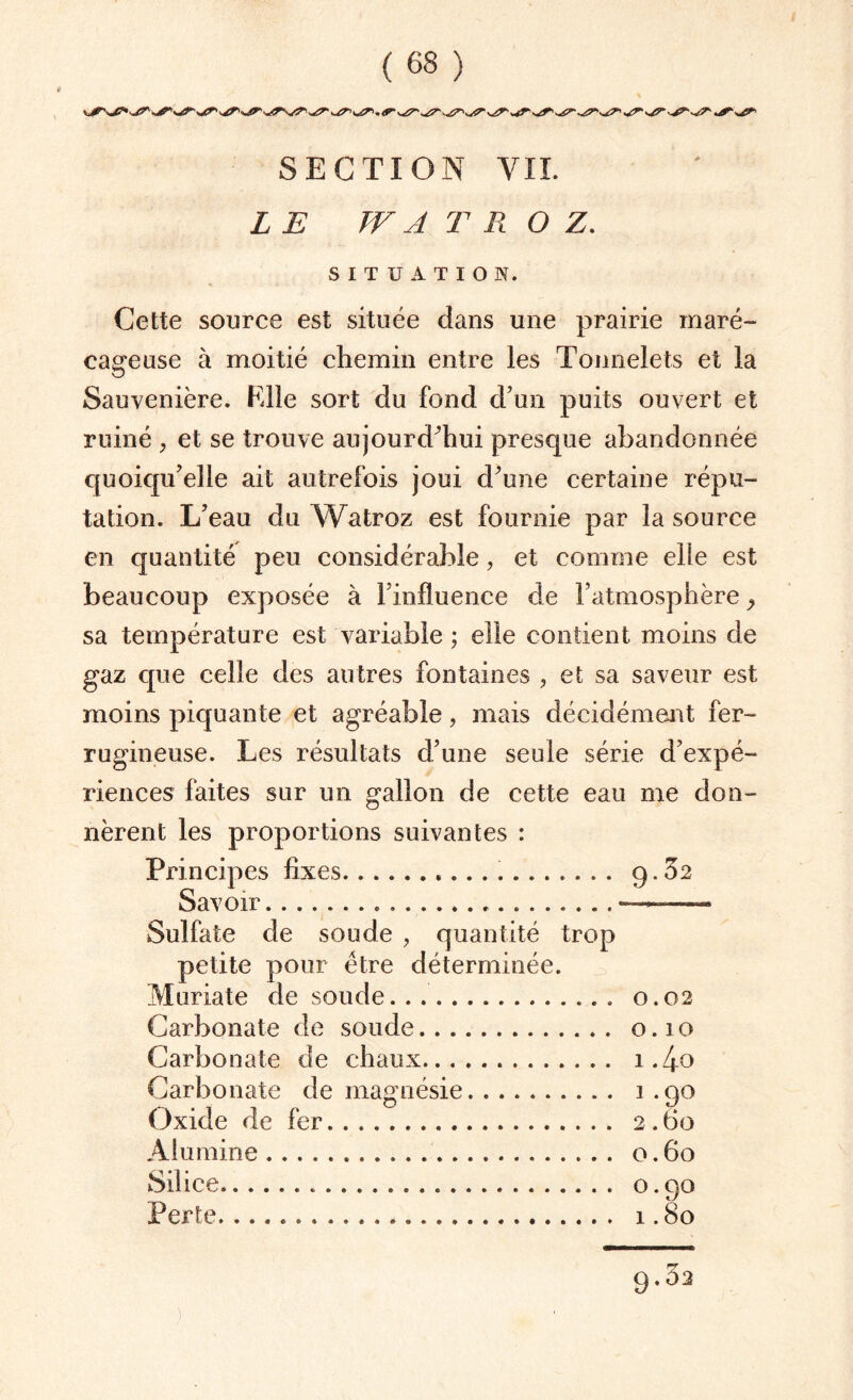 LE TV A T R O Z. SITUATION. Cette source est située dans une prairie maré¬ cageuse à moitié chemin entre les Tonnelets et la Sauvenière. Elle sort du fond d’un puits ouvert et ruiné , et se trouve aujourd'hui presque abandonnée quoiqu’elle ait autrefois joui d’une certaine répu¬ tation. L’eau du Watroz est fournie par la source en quantité peu considérable, et comme elle est beaucoup exposée à l’influence de l’atmosphère} sa température est variable ; elle contient moins de gaz que celle des autres fontaines , et sa saveur est moins piquante et agréable, mais décidément fer¬ rugineuse. Les résultats d’une seule série d’expé¬ riences faites sur un gallon de cette eau me don¬ nèrent les proportions suivantes : Principes fixes. 9.62 Savoir...—— Sulfate de soude , quantité trop petite pour être déterminée. Muriate de soude. 0.02 Carbonate de soude. 0.10 Carbonate de chaux. 1.4.0 Carbonate de magnésie. 1 .90 Oxide de fer. 2.60 Alumine. 0.60 Silice. o. 90 Perte. .. 1.80 9.32