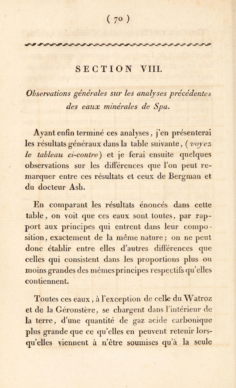 Observations générales sur les analyses précédentes des eaux minérales de Spa. Ayant enfin terminé ces analyses, j’en présenterai les résultats généraux dans la table suivante, ( voyez le tableau ci-contre) et je ferai ensuite quelques observations sur les différences que Ton peut re¬ marquer entre ces résultats et ceux de Bergman et du docteur Asli. En comparant les résultats énoncés dans cette table, on voit que ces eaux sont toutes, par rap= port aux principes qui entrent dans leur compo¬ sition, exactement de la même nature; on ne peut donc établir entre elles d’autres différences que celles qui consistent dans les proportions plus ou moins grandes des memes principes respectifs qu’elies contiennent. Toutes ces eaux, à l’exception de celle du Watroz et de la Géronstère, se chargent dans l'intérieur de la terre, d’une quantité de gaz acide carbonique plus grande que ce qu’elles en peuvent retenir fors- qu’elles viennent à n’être soumises qu’à la seule