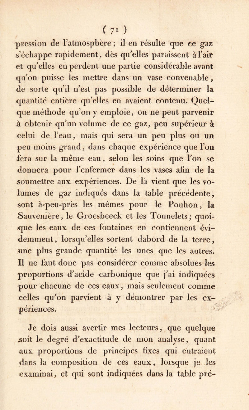 pression de l’atmosphère ; il en résulte que ce gaz s’échappe rapidement, dès qu’elles paraissent à l’air et qu’elles en perdent une partie considérable avant qu’on puisse les mettre dans un vase convenable, de sorte qu’il n’est pas possible de déterminer la quantité entière qu’elles en avaient contenu. Quel¬ que méthode qu’on y emploie, on ne peut parvenir à obtenir qu’un volume de ce gaz, peu supérieur à celui de l’eau, mais qui sera un peu plus ou un peu moins grand, dans chaque expérience que l’on fera sur la même eau, selon les soins que l’on se donnera pour l’enfermer dans les vases afin de la soumettre aux expériences. De là vient que les vo¬ lumes de gaz indiqués dans la table précédente, sont à-peu-près les mêmes pour le Pouhon, la Sauvenière, le Groesbeeck et les Tonnelets; quoi¬ que les eaux de ces fontaines en contiennent évi¬ demment, lorsqu’elles sortent dabord de la terre, une plus grande quantité les unes que les autres. Il ne faut donc pas considérer comme absolues les proportions d’acide carbonique que j’ai indiquées pour chacune de ces eaux, mais seulement comme celles qu’on parvient à y démontrer par les ex¬ périences. * Je dois aussi avertir mes lecteurs, que quelque ,soit le degré d’exactitude de mon analyse, quant aux proportions de principes fixes qui entraient dans la composition de ces eaux, lorsque je les examinai, et qui sont indiquées dans la table pré-