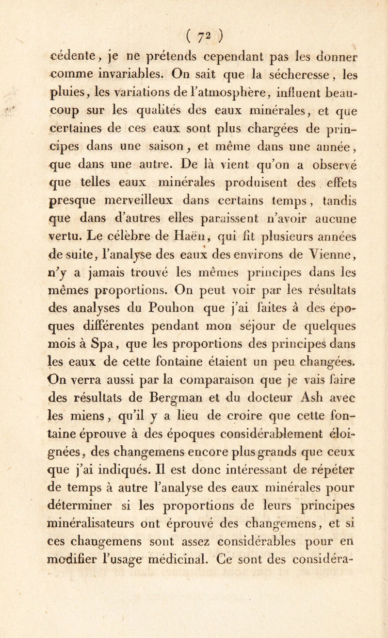 cédente, je ne prétends cependant pas les donner comme invariables. On sait que la sécheresse, les pluies, les variations de l’atmosphère, influent beau¬ coup sur les qualités des eaux minérales, et que certaines de ces eaux sont plus chargées de prin¬ cipes dans une saison, et même dans une année, que dans une autre. De là vient qu'on a observé que telles eaux minérales produisent des effets presque merveilleux dans certains temps, tandis que dans d'autres elles paraissent n'avoir aucune vertu. Le célèbre de Haën, qui fit plusieurs années de suite, l'analyse des eaux des environs de Vienne, n’y a jamais trouvé les mêmes principes dans les mêmes proportions. On peut voir par les résultats des analyses du Pouhon que j’ai faites à des épo¬ ques différentes pendant mon séjour de quelques mois à Spa, que les proportions des principes dans les eaux de cette fontaine étaient un peu changées. On verra aussi par la comparaison que je vais faire des résultats de Bergman et du docteur Ash avec les miens, qu'il y a lieu de croire que cette fon¬ taine éprouve à des époques considérablement éloi¬ gnées, des changemens encore plus grands que ceux que j’ai indiqués. Il est donc intéressant de répéter de temps à autre l’analyse des eaux minérales pour déterminer si les proportions de leurs principes minéralisateurs ont éprouvé des changemens, et si ces chaugemens sont assez considérables pour en modifier l’usage médicinal. Ce sont des considéra-
