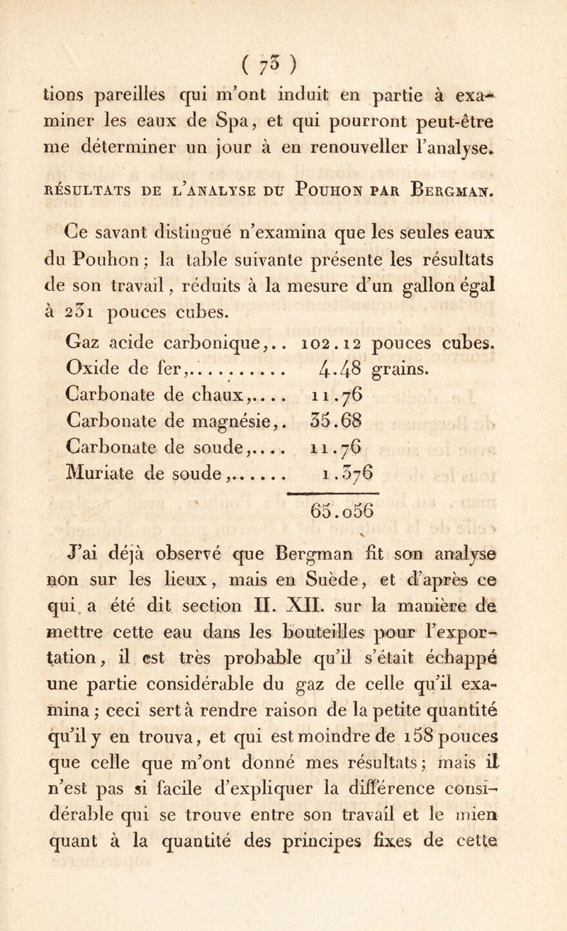 lions pareilles qui m’ont induit en partie à exa¬ miner les eaux de Spa, et qui pourront peut-être me déterminer un jour à en renouveller l’analyse* RÉSULTATS DE l/ANALYSE DU POUHON PAR BERGMAN. Ce savant distingué n’examina que les seules eaux du Pouhon ; la table suivante présente les résultats de son travail, réduits à la mesure d’un gallon égal à 231 pouces cubes. Gaz acide carbonique,.. 102.12 pouces cubes. Oxide de fer,.. . .. 4-48 grains. Carbonate de chaux,.... 11.76 Carbonate de magnésie,. 55.68 Carbonate de soude,.... 11.76 Muriate de soude .. 1.576 65.o56 V J’ai déjà observé que Bergman fit son analyse non sur les lieux, mais en Suède, et d’après ce qui a été dit section II. XII. sur la manière de mettre cette eau dans les bouteilles pour l’expor¬ tation , il est très probable qu’il s’était échappé une partie considérable du gaz de celle qu’il exa¬ mina ; ceci sert à rendre raison de la petite quantité qu’il y en trouva, et qui est moindre de 158 pouces que celle que m’ont donné mes résultats ; mais il n’est pas si facile d’expliquer la différence consi¬ dérable qui se trouve entre son travail et le mien quant à la quantité des principes fixes de cette
