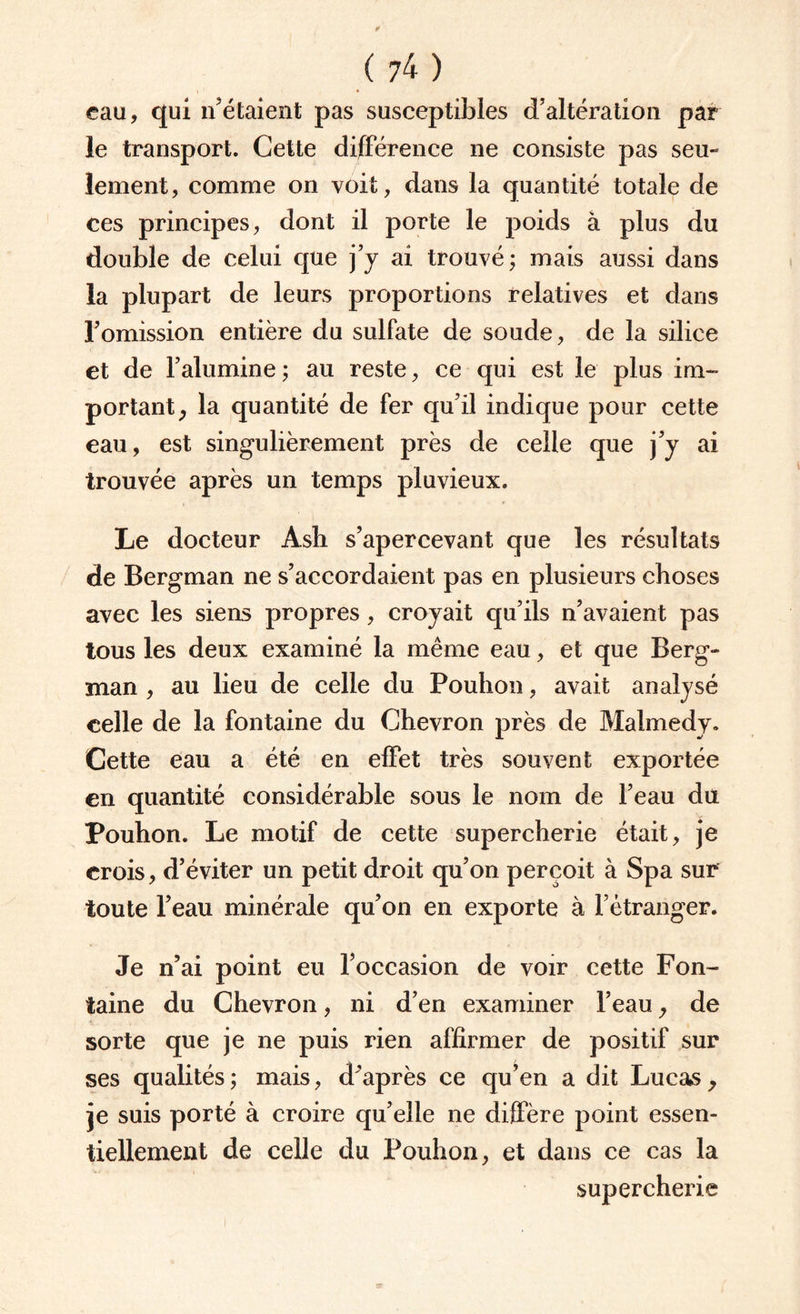 eau, qui n’étaient pas susceptibles d’altération par le transport. Cette différence ne consiste pas seu¬ lement, comme on voit, dans la quantité totale de ces principes, dont il porte le poids à plus du double de celui que j’y ai trouvé; mais aussi dans la plupart de leurs proportions relatives et dans l’omission entière du sulfate de soude, de la silice et de l’alumine; au reste, ce qui est le plus im¬ portant, la quantité de fer qu’il indique pour cette eau, est singulièrement près de celle que j’y ai trouvée après un temps pluvieux. Le docteur Âsh s’apercevant que les résultats de Bergman ne s’accordaient pas en plusieurs choses avec les siens propres, croyait qu’ils n’avaient pas tous les deux examiné la même eau, et que Berg¬ man , au lieu de celle du Pouhon, avait analysé celle de la fontaine du Chevron près de Malmedy. Cette eau a été en effet très souvent exportée en quantité considérable sous le nom de l’eau du Pouhon. Le motif de cette supercherie était, je crois, d’éviter un petit droit qu’on perçoit à Spa sur toute l’eau minérale qu’on en exporte à l’étranger. Je n’ai point eu l’occasion de voir cette Fon¬ taine du Chevron, ni d’en examiner l’eau, de sorte que je ne puis rien affirmer de positif sur ses qualités; mais, d’après ce qu’en a dit Lucas, je suis porté à croire qu’elle ne diffère point essen¬ tiellement de celle du Pouhon, et dans ce cas la supercherie