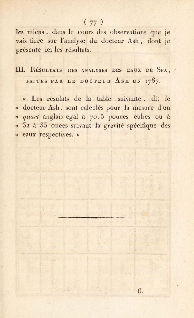 les miens , dans le cours des observations que je vais faire sur Fanaljse du docteur Àsh, dont je présente ici les résultats. III. Résultats des analyses des eaüx de Spa , FAITES PAR LE DOCTEUR AsH EN 1787. « Les résulats de la table suivante , dit le «c docteur Àsh, sont calculés pour la mesure d’un « quart anglais égal à 70.6 pouces cubes ou à « 52 à 55 onces suivant la gravité spécifique des « eaux respectives. » \ 6.