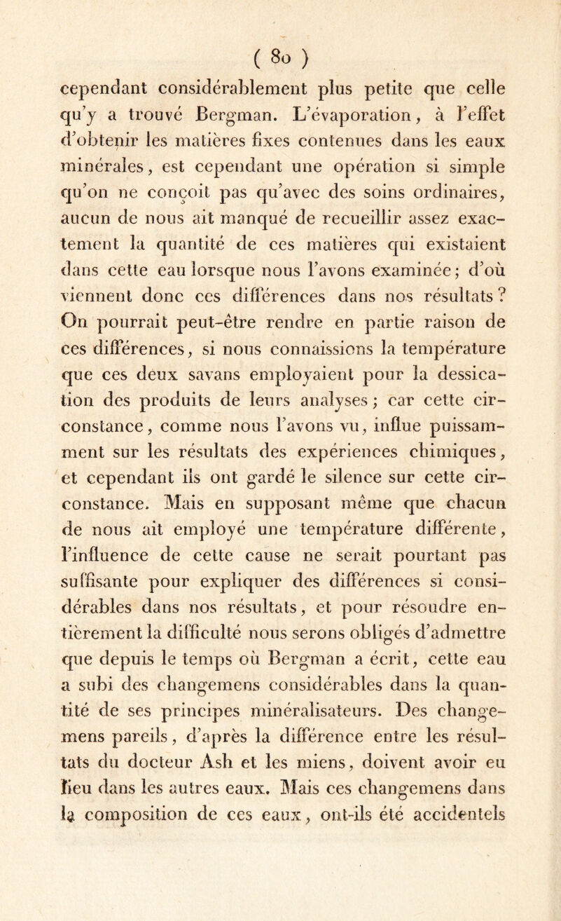 cependant considérablement plus petite que celle qu’j a trouvé Bergman. L'évaporation, à l’effet d’obtenir les matières fixes contenues dans les eaux minérales, est cependant une opération si simple qu’on ne conçoit pas qu’avec des soins ordinaires, aucun de nous ait manqué de recueillir assez exac¬ tement la quantité de ces matières qui existaient dans cette eau lorsque nous l’avons examinée; d’où viennent donc ces différences dans nos résultats ? On pourrait peut-être rendre en partie raison de ces différences, si nous connaissions la température que ces deux savans employaient pour la dessica¬ tion des produits de leurs analyses ; car cette cir¬ constance, comme nous l avons vu, influe puissam¬ ment sur les résultats des expériences chimiques, et cependant iis ont gardé le silence sur cette cir¬ constance. Mais en supposant même que chacun de nous ait employé une température différente, l’influence de cette cause ne serait pourtant pas suffisante pour expliquer des différences si consi¬ dérables dans nos résultats, et pour résoudre en¬ tièrement la difficulté nous serons obligés d’admettre que depuis le temps où Bergman a écrit , cette eau a subi des changemens considérables dans la quan¬ tité de ses principes minéralisateurs. Des change¬ mens pareils, d’après la différence entre les résul¬ tats du docteur Ash et les miens , doivent avoir eu lieu dans les autres eaux. Mais ces changemens dans composition de ces eaux, ont-ils été accidentels