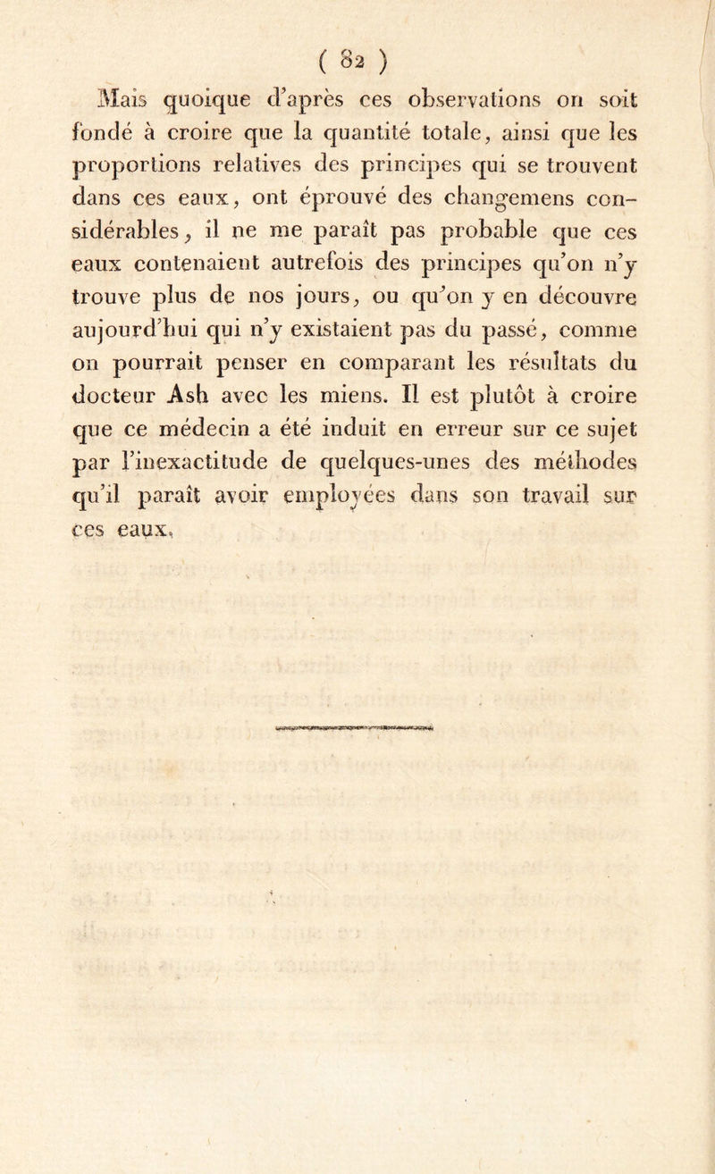 Mais quoique d'après ces observations on soit fondé à croire que la quantité totale, ainsi que les proportions relatives des principes qui se trouvent dans ces eaux, ont éprouvé des changemens con¬ sidérables y il ne me paraît pas probable que ces eaux contenaient autrefois des principes qu'on n’y trouve plus de nos jours, ou qu’on y en découvre aujourd’hui qui n'y existaient pas du passé, comme on pourrait penser en comparant les résultats du docteur Ash avec les miens. Il est plutôt à croire que ce médecin a été induit en erreur sur ce sujet par l'inexactitude de quelques-unes des méthodes qu’il paraît avoir employ ées dans son travail sur ces eaux,